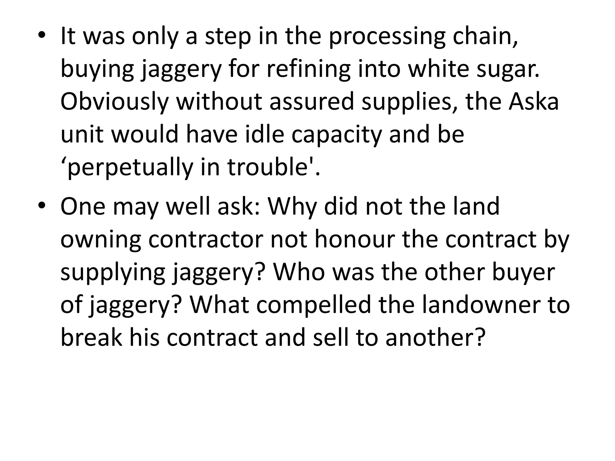 • It was only a step in the processing chain,
buying jaggery for refining into white sugar.
Obviously without assured supplies, the Aska
unit would have idle capacity and be
‘perpetually in trouble'.
• One may well ask: Why did not the land
owning contractor not honour the contract by
supplying jaggery? Who was the other buyer
of jaggery? What compelled the landowner to
break his contract and sell to another?
 