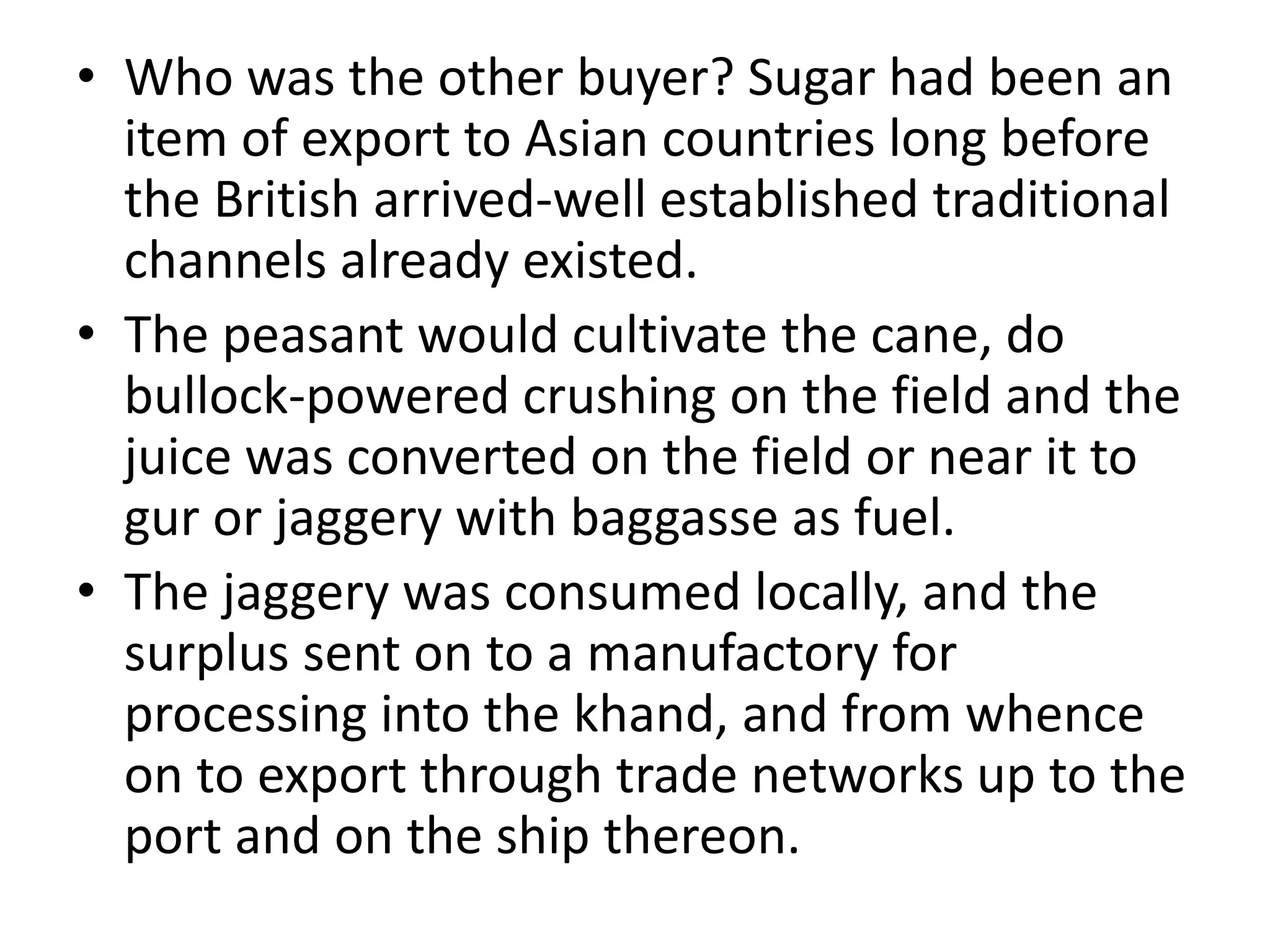 • Who was the other buyer? Sugar had been an
item of export to Asian countries long before
the British arrived-well established traditional
channels already existed.
• The peasant would cultivate the cane, do
bullock-powered crushing on the field and the
juice was converted on the field or near it to
gur or jaggery with baggasse as fuel.
• The jaggery was consumed locally, and the
surplus sent on to a manufactory for
processing into the khand, and from whence
on to export through trade networks up to the
port and on the ship thereon.
 