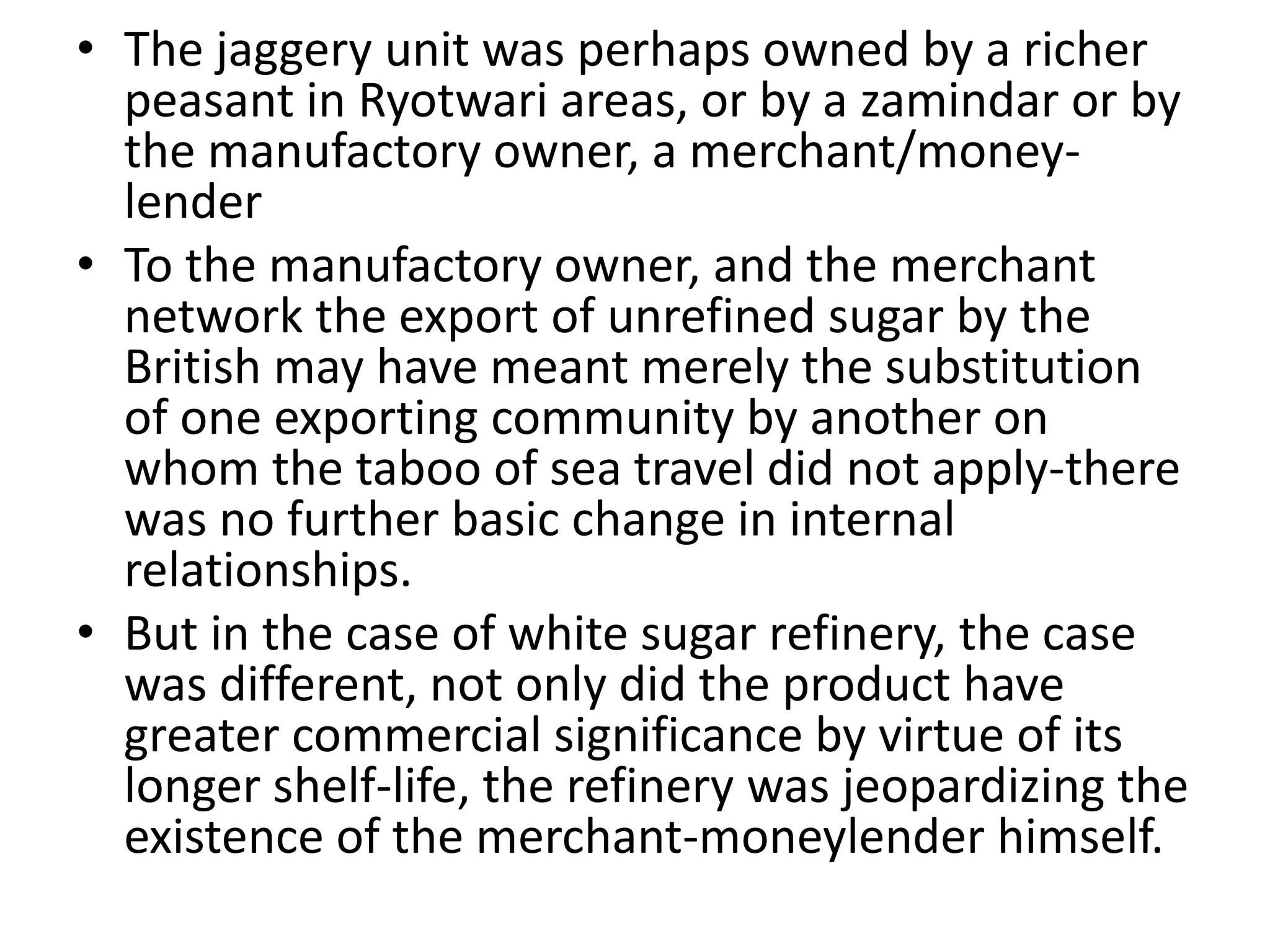 • The jaggery unit was perhaps owned by a richer
peasant in Ryotwari areas, or by a zamindar or by
the manufactory owner, a merchant/money-
lender
• To the manufactory owner, and the merchant
network the export of unrefined sugar by the
British may have meant merely the substitution
of one exporting community by another on
whom the taboo of sea travel did not apply-there
was no further basic change in internal
relationships.
• But in the case of white sugar refinery, the case
was different, not only did the product have
greater commercial significance by virtue of its
longer shelf-life, the refinery was jeopardizing the
existence of the merchant-moneylender himself.
 