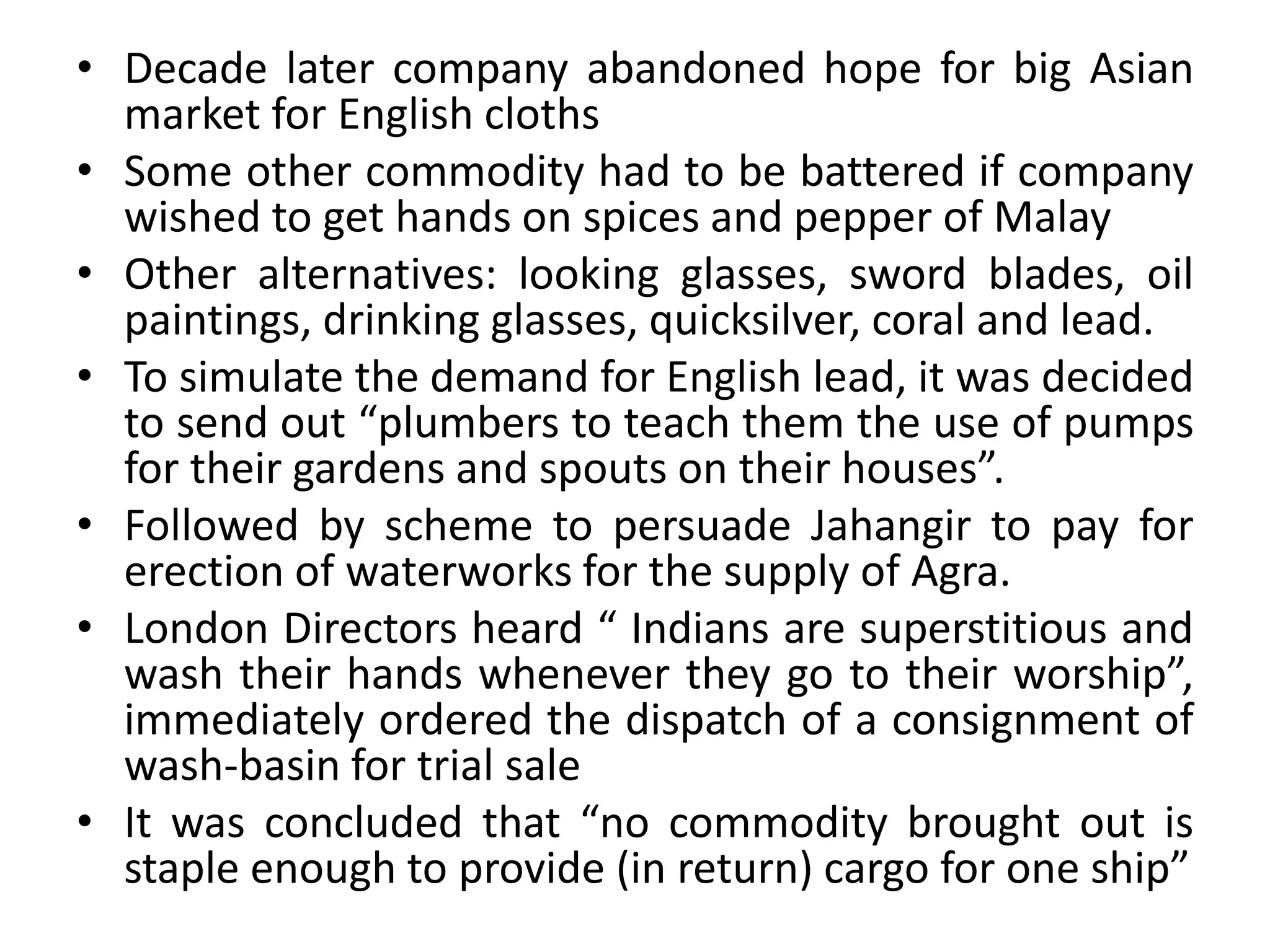 • Decade later company abandoned hope for big Asian
market for English cloths
• Some other commodity had to be battered if company
wished to get hands on spices and pepper of Malay
• Other alternatives: looking glasses, sword blades, oil
paintings, drinking glasses, quicksilver, coral and lead.
• To simulate the demand for English lead, it was decided
to send out “plumbers to teach them the use of pumps
for their gardens and spouts on their houses”.
• Followed by scheme to persuade Jahangir to pay for
erection of waterworks for the supply of Agra.
• London Directors heard “ Indians are superstitious and
wash their hands whenever they go to their worship”,
immediately ordered the dispatch of a consignment of
wash-basin for trial sale
• It was concluded that “no commodity brought out is
staple enough to provide (in return) cargo for one ship”
 