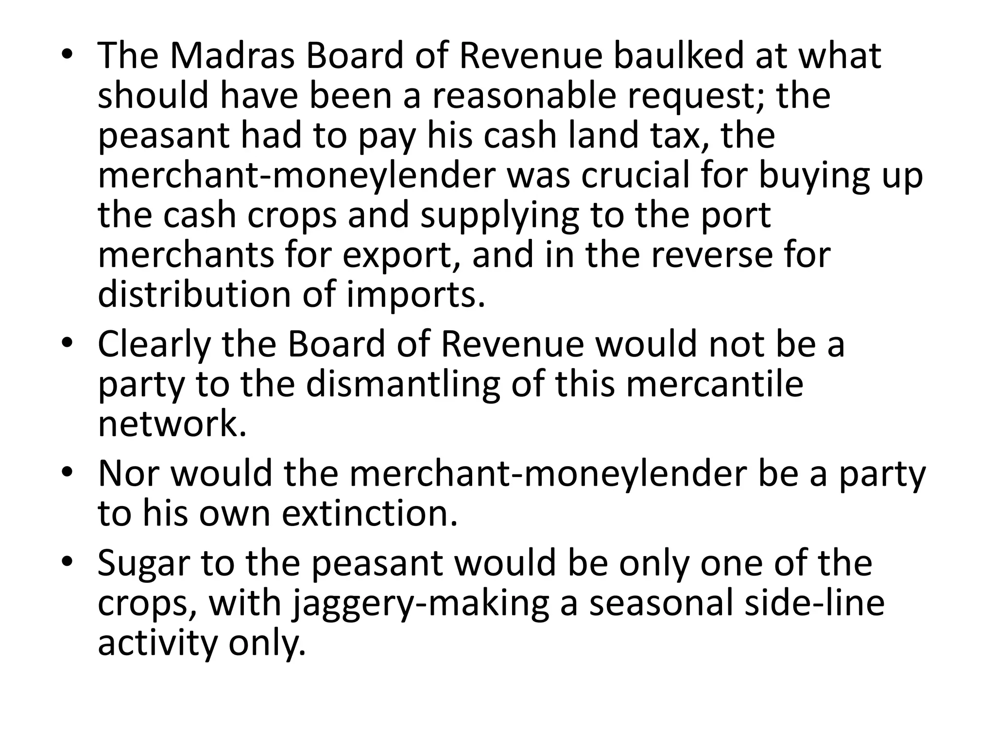 • The Madras Board of Revenue baulked at what
should have been a reasonable request; the
peasant had to pay his cash land tax, the
merchant-moneylender was crucial for buying up
the cash crops and supplying to the port
merchants for export, and in the reverse for
distribution of imports.
• Clearly the Board of Revenue would not be a
party to the dismantling of this mercantile
network.
• Nor would the merchant-moneylender be a party
to his own extinction.
• Sugar to the peasant would be only one of the
crops, with jaggery-making a seasonal side-line
activity only.
 