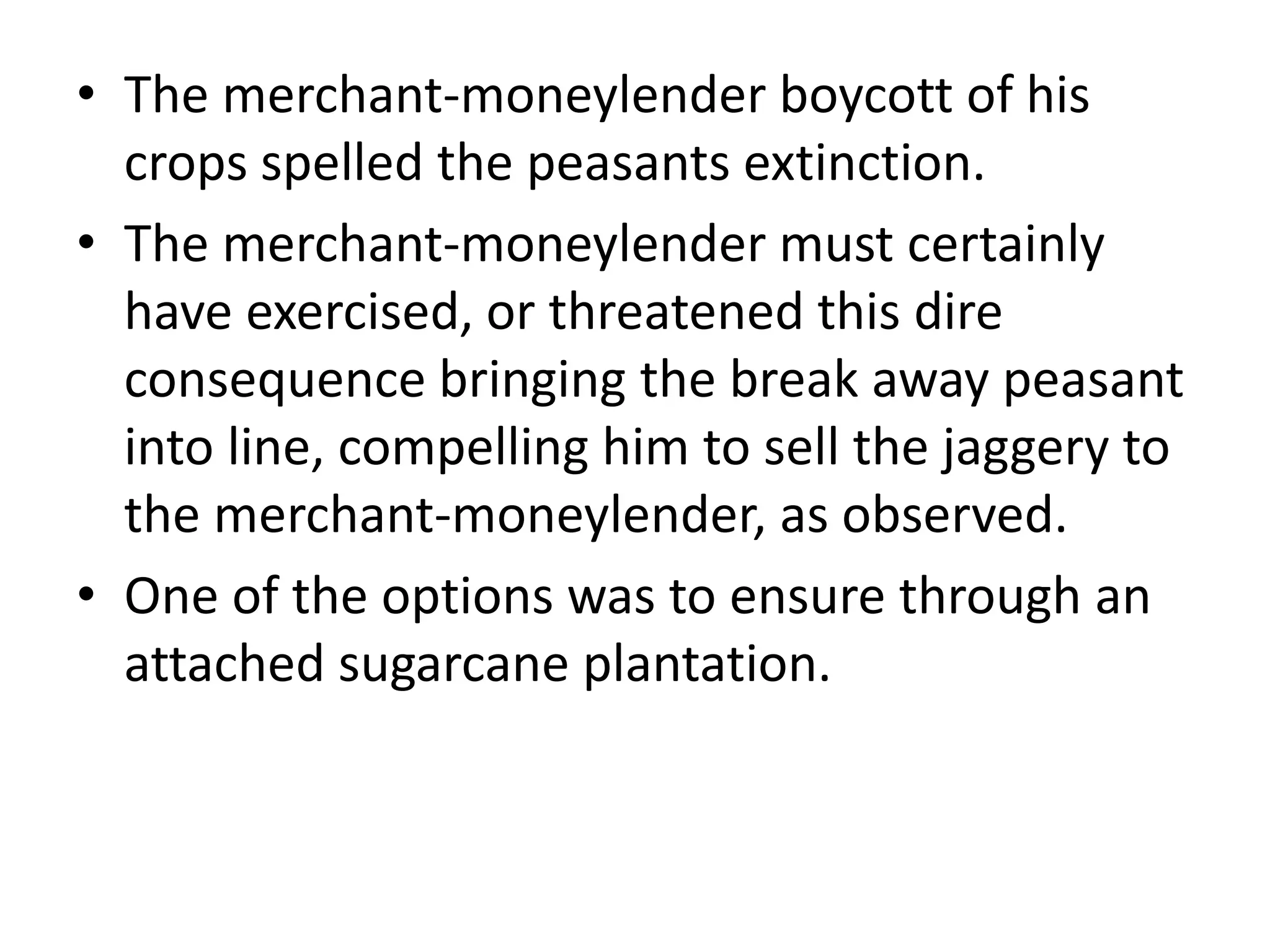 • The merchant-moneylender boycott of his
crops spelled the peasants extinction.
• The merchant-moneylender must certainly
have exercised, or threatened this dire
consequence bringing the break away peasant
into line, compelling him to sell the jaggery to
the merchant-moneylender, as observed.
• One of the options was to ensure through an
attached sugarcane plantation.
 