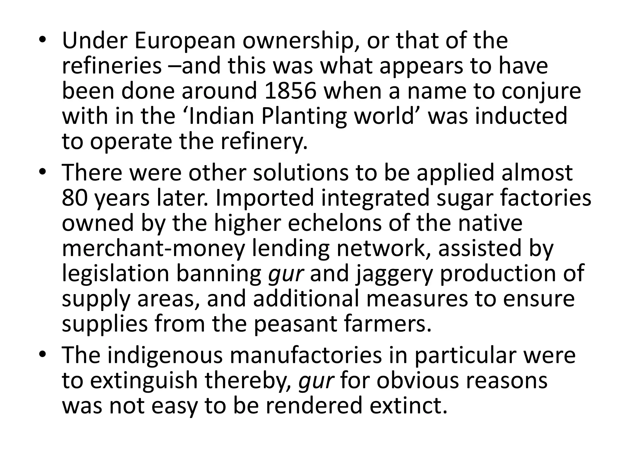 • Under European ownership, or that of the
refineries –and this was what appears to have
been done around 1856 when a name to conjure
with in the ‘Indian Planting world’ was inducted
to operate the refinery.
• There were other solutions to be applied almost
80 years later. Imported integrated sugar factories
owned by the higher echelons of the native
merchant-money lending network, assisted by
legislation banning gur and jaggery production of
supply areas, and additional measures to ensure
supplies from the peasant farmers.
• The indigenous manufactories in particular were
to extinguish thereby, gur for obvious reasons
was not easy to be rendered extinct.
 