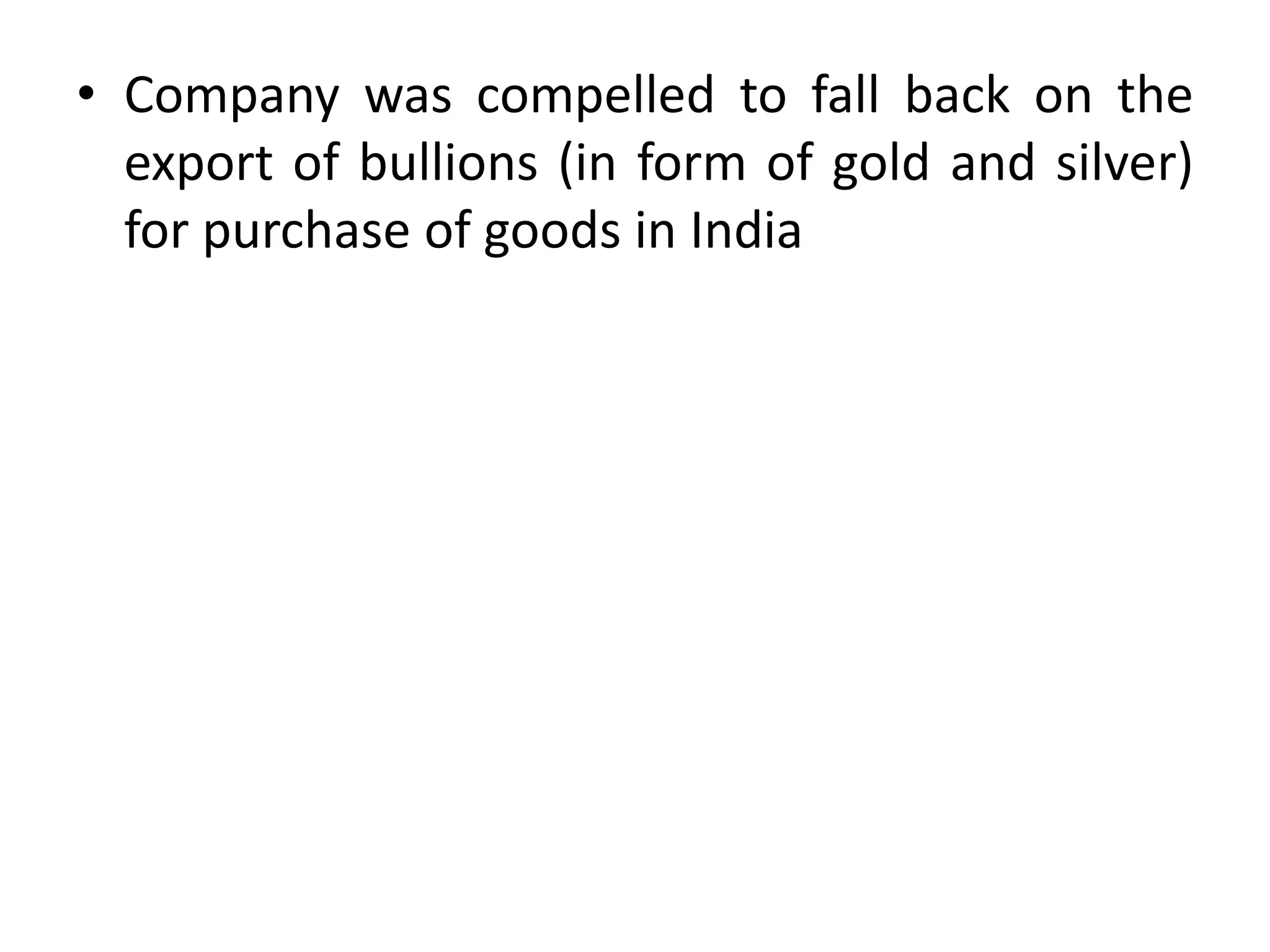 • Company was compelled to fall back on the
export of bullions (in form of gold and silver)
for purchase of goods in India
 