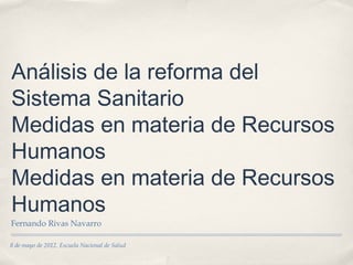 Análisis de la reforma del
Sistema Sanitario
Medidas en materia de Recursos
Humanos
Medidas en materia de Recursos
Humanos
Fernando Rivas Navarro

8 de mayo de 2012. Escuela Nacional de Salud
 