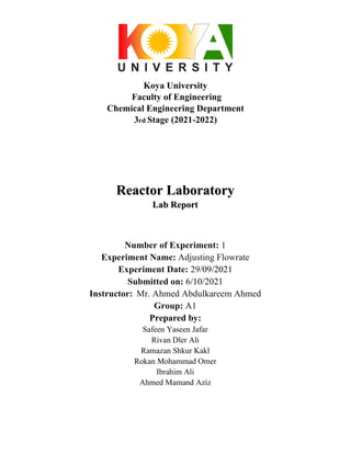 Koya University
Faculty of Engineering
Chemical Engineering Department
3rd Stage (2021-2022)
Reactor Laboratory
Lab Report
Number of Experiment: 1
Experiment Name: Adjusting Flowrate
Experiment Date: 29/09/2021
Submitted on: 6/10/2021
Instructor: Mr. Ahmed Abdulkareem Ahmed
Group: A1
Prepared by:
Safeen Yaseen Jafar
Rivan Dler Ali
Ramazan Shkur Kakl
Rokan Mohammad Omer
Ibrahim Ali
Ahmed Mamand Aziz
 