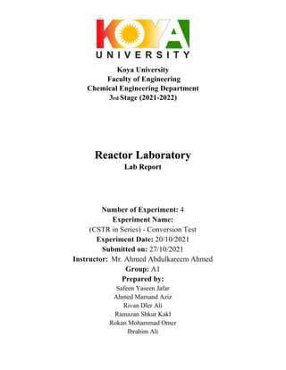 Koya University
Faculty of Engineering
Chemical Engineering Department
3rd Stage (2021-2022)
Reactor Laboratory
Lab Report
Number of Experiment: 4
Experiment Name:
(CSTR in Series) - Conversion Test
Experiment Date: 20/10/2021
Submitted on: 27/10/2021
Instructor: Mr. Ahmed Abdulkareem Ahmed
Group: A1
Prepared by:
Safeen Yaseen Jafar
Ahmed Mamand Aziz
Rivan Dler Ali
Ramazan Shkur Kakl
Rokan Mohammad Omer
Ibrahim Ali
 