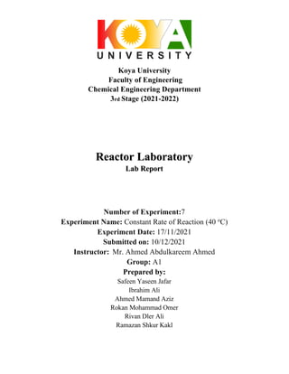 Koya University
Faculty of Engineering
Chemical Engineering Department
3rd Stage (2021-2022)
Reactor Laboratory
Lab Report
Number of Experiment:7
Experiment Name: Constant Rate of Reaction (40 o
C)
Experiment Date: 17/11/2021
Submitted on: 10/12/2021
Instructor: Mr. Ahmed Abdulkareem Ahmed
Group: A1
Prepared by:
Safeen Yaseen Jafar
Ibrahim Ali
Ahmed Mamand Aziz
Rokan Mohammad Omer
Rivan Dler Ali
Ramazan Shkur Kakl
 