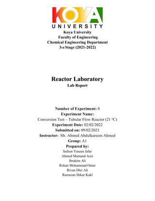 Koya University
Faculty of Engineering
Chemical Engineering Department
3rd Stage (2021-2022)
Reactor Laboratory
Lab Report
Number of Experiment: 8
Experiment Name:
Conversion Test – Tubular Flow Reactor (21 o
C)
Experiment Date: 02/02/2022
Submitted on: 09/02/2021
Instructor: Mr. Ahmed Abdulkareem Ahmed
Group: A1
Prepared by:
Safeen Yaseen Jafar
Ahmed Mamand Aziz
Ibrahim Ali
Rokan Mohammad Omer
Rivan Dler Ali
Ramazan Shkur Kakl
 