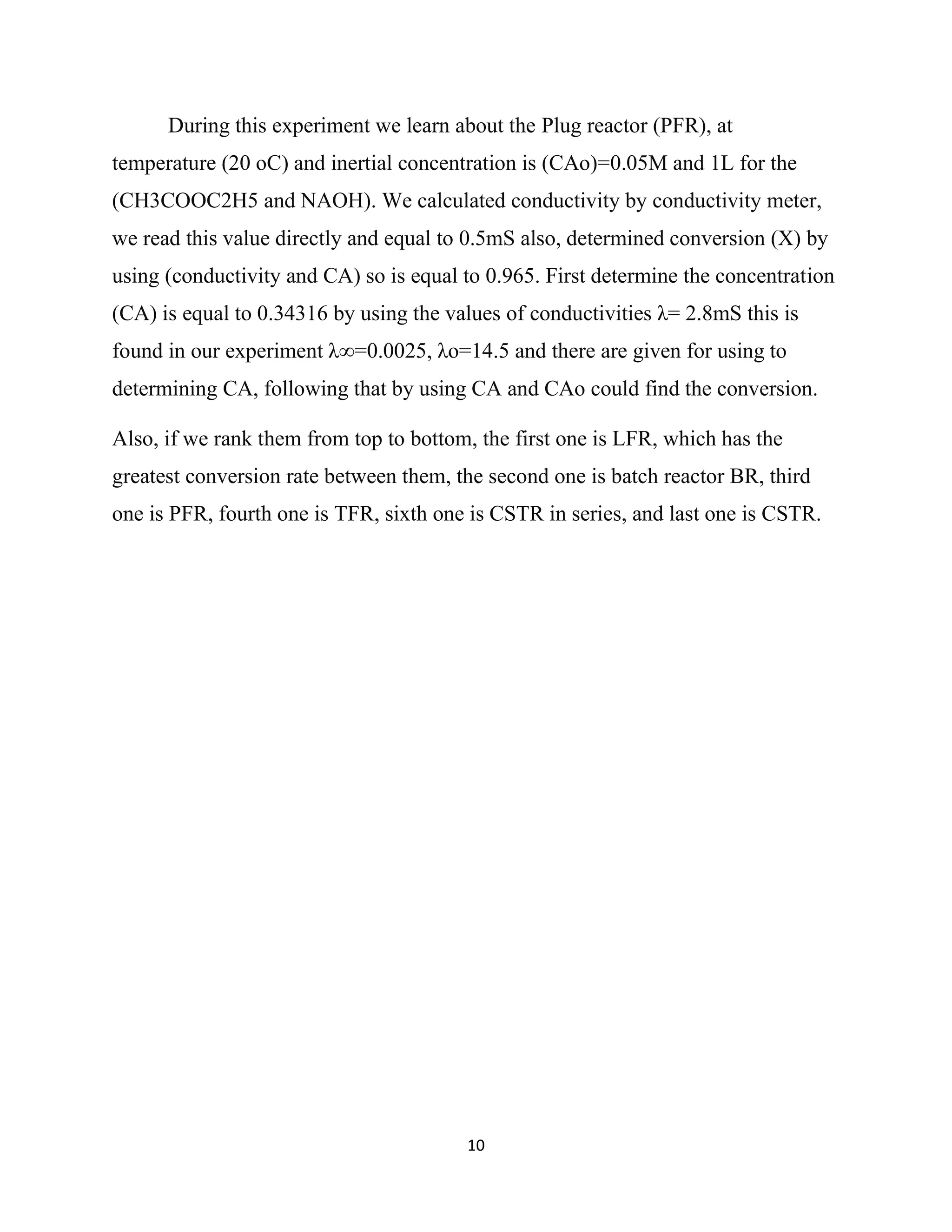 10
During this experiment we learn about the Plug reactor (PFR), at
temperature (20 oC) and inertial concentration is (CAo)=0.05M and 1L for the
(CH3COOC2H5 and NAOH). We calculated conductivity by conductivity meter,
we read this value directly and equal to 0.5mS also, determined conversion (X) by
using (conductivity and CA) so is equal to 0.965. First determine the concentration
(CA) is equal to 0.34316 by using the values of conductivities λ= 2.8mS this is
found in our experiment λ∞=0.0025, λo=14.5 and there are given for using to
determining CA, following that by using CA and CAo could find the conversion.
Also, if we rank them from top to bottom, the first one is LFR, which has the
greatest conversion rate between them, the second one is batch reactor BR, third
one is PFR, fourth one is TFR, sixth one is CSTR in series, and last one is CSTR.
 