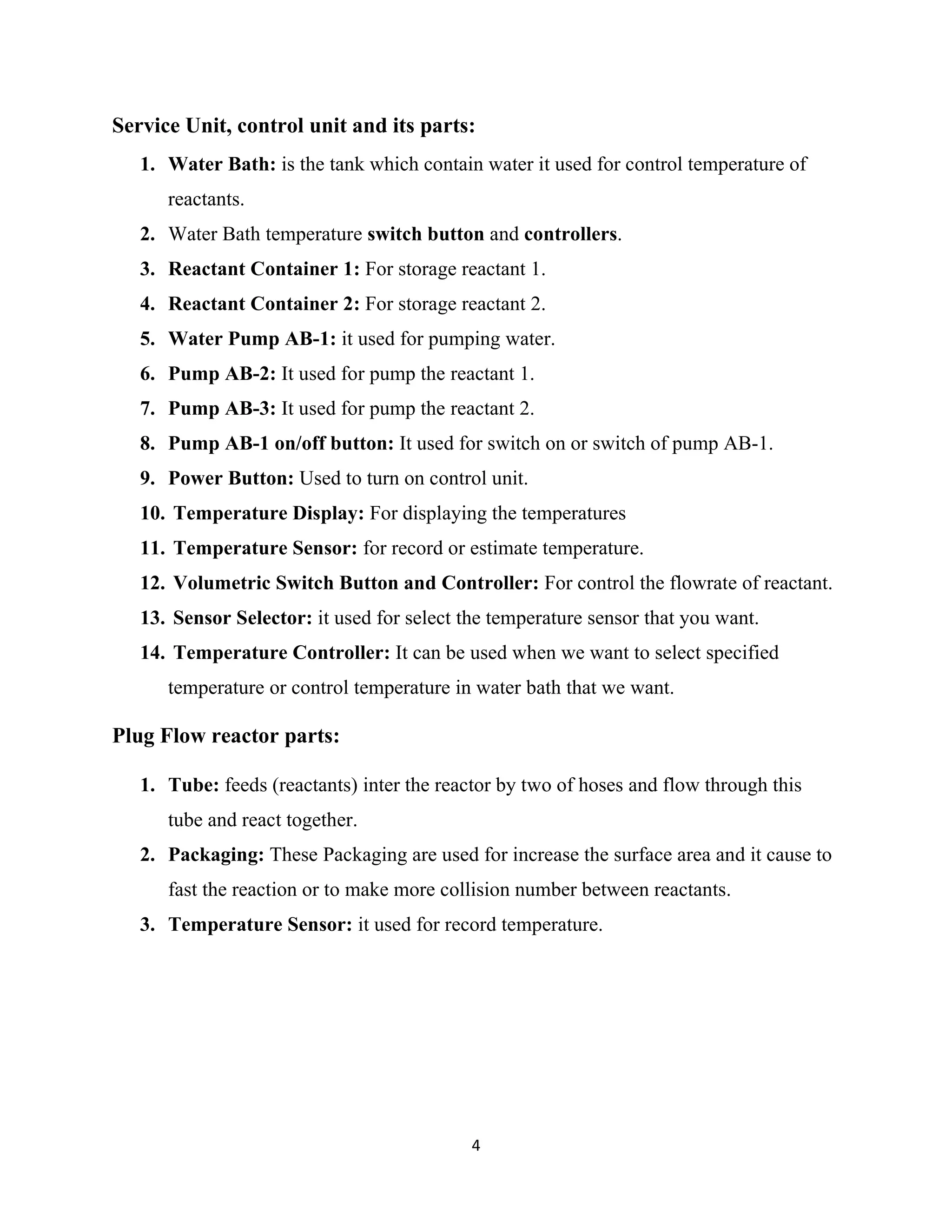 4
Service Unit, control unit and its parts:
1. Water Bath: is the tank which contain water it used for control temperature of
reactants.
2. Water Bath temperature switch button and controllers.
3. Reactant Container 1: For storage reactant 1.
4. Reactant Container 2: For storage reactant 2.
5. Water Pump AB-1: it used for pumping water.
6. Pump AB-2: It used for pump the reactant 1.
7. Pump AB-3: It used for pump the reactant 2.
8. Pump AB-1 on/off button: It used for switch on or switch of pump AB-1.
9. Power Button: Used to turn on control unit.
10. Temperature Display: For displaying the temperatures
11. Temperature Sensor: for record or estimate temperature.
12. Volumetric Switch Button and Controller: For control the flowrate of reactant.
13. Sensor Selector: it used for select the temperature sensor that you want.
14. Temperature Controller: It can be used when we want to select specified
temperature or control temperature in water bath that we want.
Plug Flow reactor parts:
1. Tube: feeds (reactants) inter the reactor by two of hoses and flow through this
tube and react together.
2. Packaging: These Packaging are used for increase the surface area and it cause to
fast the reaction or to make more collision number between reactants.
3. Temperature Sensor: it used for record temperature.
 