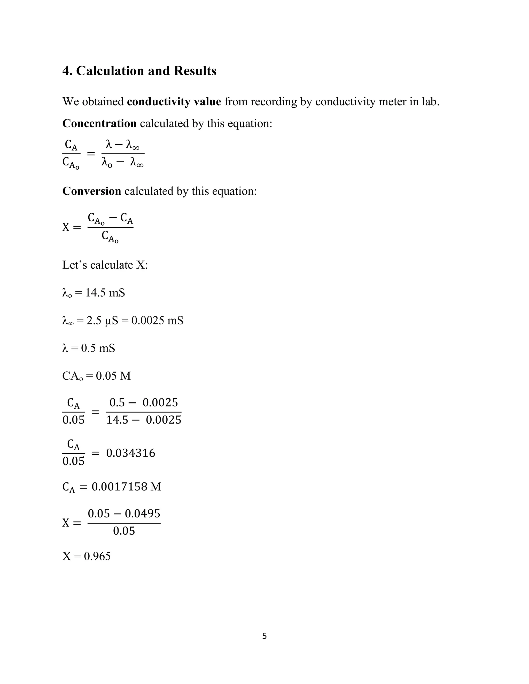 5
4. Calculation and Results
We obtained conductivity value from recording by conductivity meter in lab.
Concentration calculated by this equation:
CA
CAo
=
λ − λ∞
λo − λ∞
Conversion calculated by this equation:
X =
CAo
− CA
CAo
Let’s calculate X:
λo = 14.5 mS
λ∞ = 2.5 µS = 0.0025 mS
λ = 0.5 mS
CAo = 0.05 M
CA
0.05
=
0.5 − 0.0025
14.5 − 0.0025
CA
0.05
= 0.034316
CA = 0.0017158 M
X =
0.05 − 0.0495
0.05
X = 0.965
 