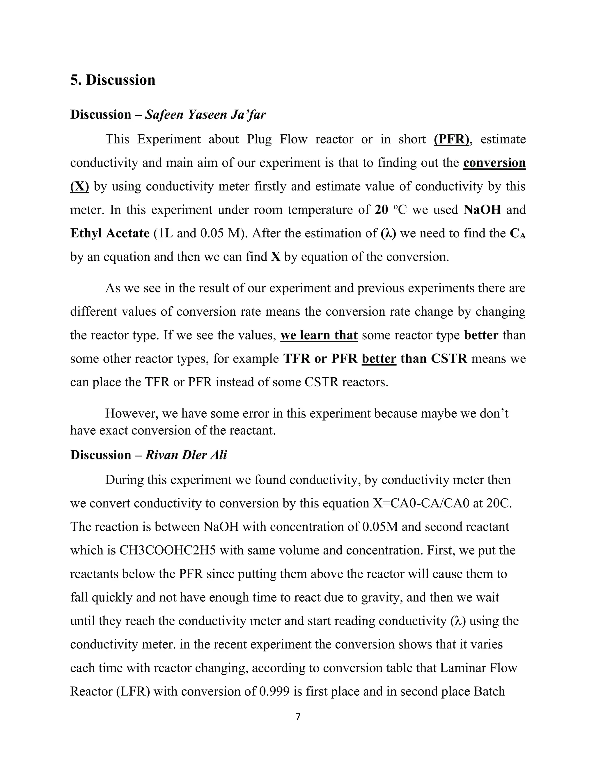 7
5. Discussion
Discussion – Safeen Yaseen Ja’far
This Experiment about Plug Flow reactor or in short (PFR), estimate
conductivity and main aim of our experiment is that to finding out the conversion
(X) by using conductivity meter firstly and estimate value of conductivity by this
meter. In this experiment under room temperature of 20 o
C we used NaOH and
Ethyl Acetate (1L and 0.05 M). After the estimation of (λ) we need to find the CA
by an equation and then we can find X by equation of the conversion.
As we see in the result of our experiment and previous experiments there are
different values of conversion rate means the conversion rate change by changing
the reactor type. If we see the values, we learn that some reactor type better than
some other reactor types, for example TFR or PFR better than CSTR means we
can place the TFR or PFR instead of some CSTR reactors.
However, we have some error in this experiment because maybe we don’t
have exact conversion of the reactant.
Discussion – Rivan Dler Ali
During this experiment we found conductivity, by conductivity meter then
we convert conductivity to conversion by this equation X=CA0-CA/CA0 at 20C.
The reaction is between NaOH with concentration of 0.05M and second reactant
which is CH3COOHC2H5 with same volume and concentration. First, we put the
reactants below the PFR since putting them above the reactor will cause them to
fall quickly and not have enough time to react due to gravity, and then we wait
until they reach the conductivity meter and start reading conductivity (λ) using the
conductivity meter. in the recent experiment the conversion shows that it varies
each time with reactor changing, according to conversion table that Laminar Flow
Reactor (LFR) with conversion of 0.999 is first place and in second place Batch
 