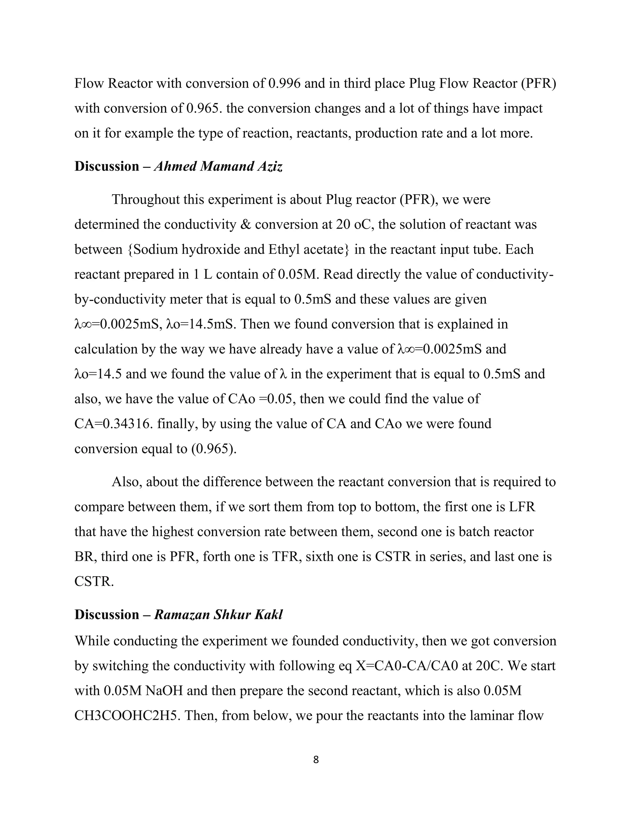 8
Flow Reactor with conversion of 0.996 and in third place Plug Flow Reactor (PFR)
with conversion of 0.965. the conversion changes and a lot of things have impact
on it for example the type of reaction, reactants, production rate and a lot more.
Discussion – Ahmed Mamand Aziz
Throughout this experiment is about Plug reactor (PFR), we were
determined the conductivity & conversion at 20 oC, the solution of reactant was
between {Sodium hydroxide and Ethyl acetate} in the reactant input tube. Each
reactant prepared in 1 L contain of 0.05M. Read directly the value of conductivity-
by-conductivity meter that is equal to 0.5mS and these values are given
λ∞=0.0025mS, λo=14.5mS. Then we found conversion that is explained in
calculation by the way we have already have a value of λ∞=0.0025mS and
λo=14.5 and we found the value of λ in the experiment that is equal to 0.5mS and
also, we have the value of CAo =0.05, then we could find the value of
CA=0.34316. finally, by using the value of CA and CAo we were found
conversion equal to (0.965).
Also, about the difference between the reactant conversion that is required to
compare between them, if we sort them from top to bottom, the first one is LFR
that have the highest conversion rate between them, second one is batch reactor
BR, third one is PFR, forth one is TFR, sixth one is CSTR in series, and last one is
CSTR.
Discussion – Ramazan Shkur Kakl
While conducting the experiment we founded conductivity, then we got conversion
by switching the conductivity with following eq X=CA0-CA/CA0 at 20C. We start
with 0.05M NaOH and then prepare the second reactant, which is also 0.05M
CH3COOHC2H5. Then, from below, we pour the reactants into the laminar flow
 