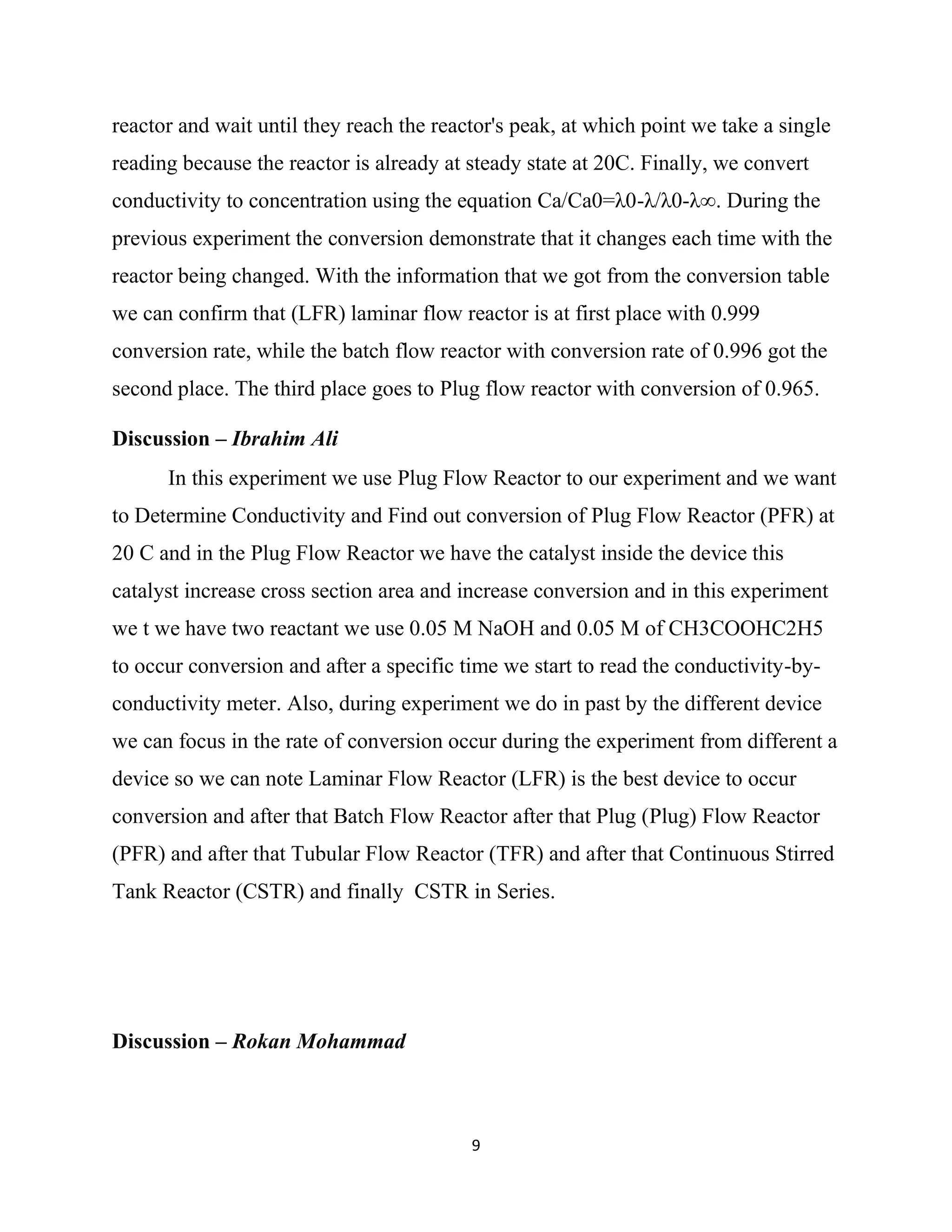 9
reactor and wait until they reach the reactor's peak, at which point we take a single
reading because the reactor is already at steady state at 20C. Finally, we convert
conductivity to concentration using the equation Ca/Ca0=λ0-λ/λ0-λ∞. During the
previous experiment the conversion demonstrate that it changes each time with the
reactor being changed. With the information that we got from the conversion table
we can confirm that (LFR) laminar flow reactor is at first place with 0.999
conversion rate, while the batch flow reactor with conversion rate of 0.996 got the
second place. The third place goes to Plug flow reactor with conversion of 0.965.
Discussion – Ibrahim Ali
In this experiment we use Plug Flow Reactor to our experiment and we want
to Determine Conductivity and Find out conversion of Plug Flow Reactor (PFR) at
20 C and in the Plug Flow Reactor we have the catalyst inside the device this
catalyst increase cross section area and increase conversion and in this experiment
we t we have two reactant we use 0.05 M NaOH and 0.05 M of CH3COOHC2H5
to occur conversion and after a specific time we start to read the conductivity-by-
conductivity meter. Also, during experiment we do in past by the different device
we can focus in the rate of conversion occur during the experiment from different a
device so we can note Laminar Flow Reactor (LFR) is the best device to occur
conversion and after that Batch Flow Reactor after that Plug (Plug) Flow Reactor
(PFR) and after that Tubular Flow Reactor (TFR) and after that Continuous Stirred
Tank Reactor (CSTR) and finally CSTR in Series.
Discussion – Rokan Mohammad
 