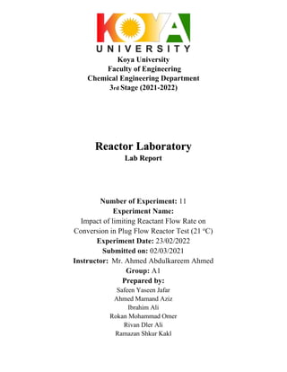 Koya University
Faculty of Engineering
Chemical Engineering Department
3rd Stage (2021-2022)
Reactor Laboratory
Lab Report
Number of Experiment: 11
Experiment Name:
Impact of limiting Reactant Flow Rate on
Conversion in Plug Flow Reactor Test (21 o
C)
Experiment Date: 23/02/2022
Submitted on: 02/03/2021
Instructor: Mr. Ahmed Abdulkareem Ahmed
Group: A1
Prepared by:
Safeen Yaseen Jafar
Ahmed Mamand Aziz
Ibrahim Ali
Rokan Mohammad Omer
Rivan Dler Ali
Ramazan Shkur Kakl
 