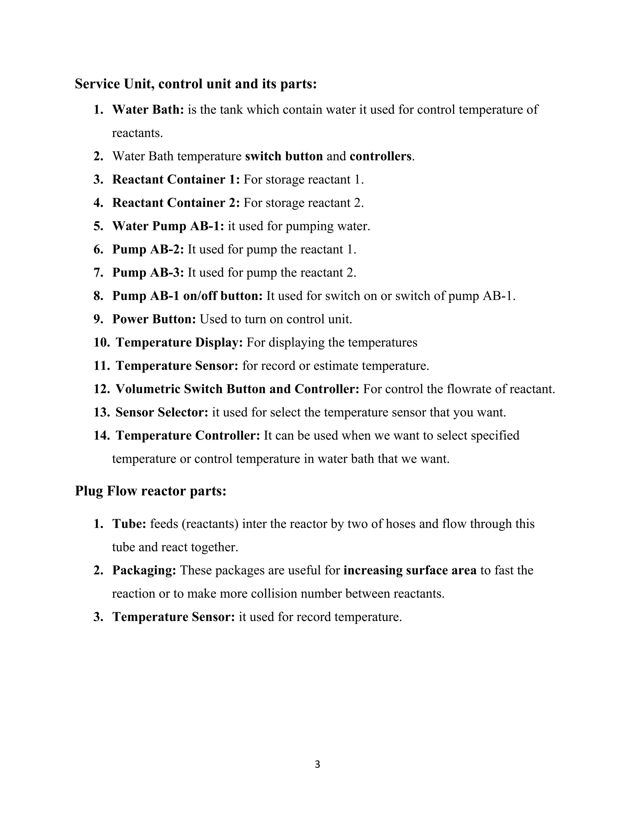3
Service Unit, control unit and its parts:
1. Water Bath: is the tank which contain water it used for control temperature of
reactants.
2. Water Bath temperature switch button and controllers.
3. Reactant Container 1: For storage reactant 1.
4. Reactant Container 2: For storage reactant 2.
5. Water Pump AB-1: it used for pumping water.
6. Pump AB-2: It used for pump the reactant 1.
7. Pump AB-3: It used for pump the reactant 2.
8. Pump AB-1 on/off button: It used for switch on or switch of pump AB-1.
9. Power Button: Used to turn on control unit.
10. Temperature Display: For displaying the temperatures
11. Temperature Sensor: for record or estimate temperature.
12. Volumetric Switch Button and Controller: For control the flowrate of reactant.
13. Sensor Selector: it used for select the temperature sensor that you want.
14. Temperature Controller: It can be used when we want to select specified
temperature or control temperature in water bath that we want.
Plug Flow reactor parts:
1. Tube: feeds (reactants) inter the reactor by two of hoses and flow through this
tube and react together.
2. Packaging: These packages are useful for increasing surface area to fast the
reaction or to make more collision number between reactants.
3. Temperature Sensor: it used for record temperature.
 