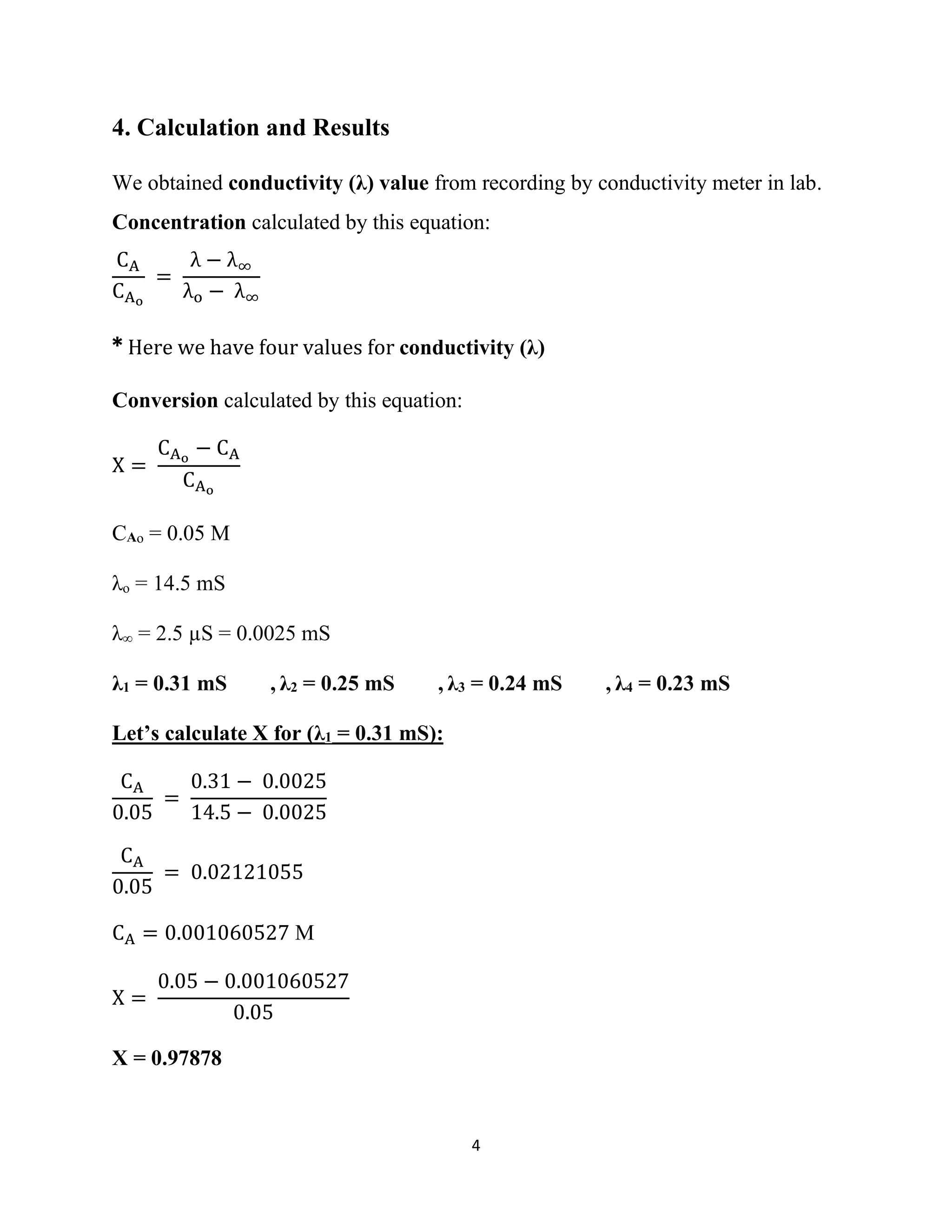 4
4. Calculation and Results
We obtained conductivity (λ) value from recording by conductivity meter in lab.
Concentration calculated by this equation:
CA
CAo
=
λ − λ∞
λo − λ∞
* Here we have four values for conductivity (λ)
Conversion calculated by this equation:
X =
CAo
− CA
CAo
CAo = 0.05 M
λo = 14.5 mS
λ∞ = 2.5 µS = 0.0025 mS
λ1 = 0.31 mS , λ2 = 0.25 mS , λ3 = 0.24 mS , λ4 = 0.23 mS
Let’s calculate X for (λ1 = 0.31 mS):
CA
0.05
=
0.31 − 0.0025
14.5 − 0.0025
CA
0.05
= 0.02121055
CA = 0.001060527 M
X =
0.05 − 0.001060527
0.05
X = 0.97878
 