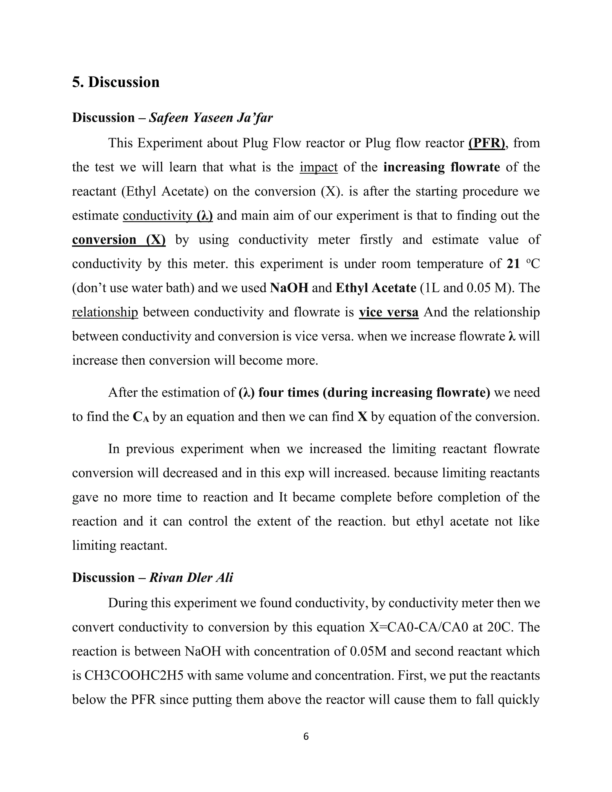 6
5. Discussion
Discussion – Safeen Yaseen Ja’far
This Experiment about Plug Flow reactor or Plug flow reactor (PFR), from
the test we will learn that what is the impact of the increasing flowrate of the
reactant (Ethyl Acetate) on the conversion (X). is after the starting procedure we
estimate conductivity (λ) and main aim of our experiment is that to finding out the
conversion (X) by using conductivity meter firstly and estimate value of
conductivity by this meter. this experiment is under room temperature of 21 o
C
(don’t use water bath) and we used NaOH and Ethyl Acetate (1L and 0.05 M). The
relationship between conductivity and flowrate is vice versa And the relationship
between conductivity and conversion is vice versa. when we increase flowrate λ will
increase then conversion will become more.
After the estimation of (λ) four times (during increasing flowrate) we need
to find the CA by an equation and then we can find X by equation of the conversion.
In previous experiment when we increased the limiting reactant flowrate
conversion will decreased and in this exp will increased. because limiting reactants
gave no more time to reaction and It became complete before completion of the
reaction and it can control the extent of the reaction. but ethyl acetate not like
limiting reactant.
Discussion – Rivan Dler Ali
During this experiment we found conductivity, by conductivity meter then we
convert conductivity to conversion by this equation X=CA0-CA/CA0 at 20C. The
reaction is between NaOH with concentration of 0.05M and second reactant which
is CH3COOHC2H5 with same volume and concentration. First, we put the reactants
below the PFR since putting them above the reactor will cause them to fall quickly
 