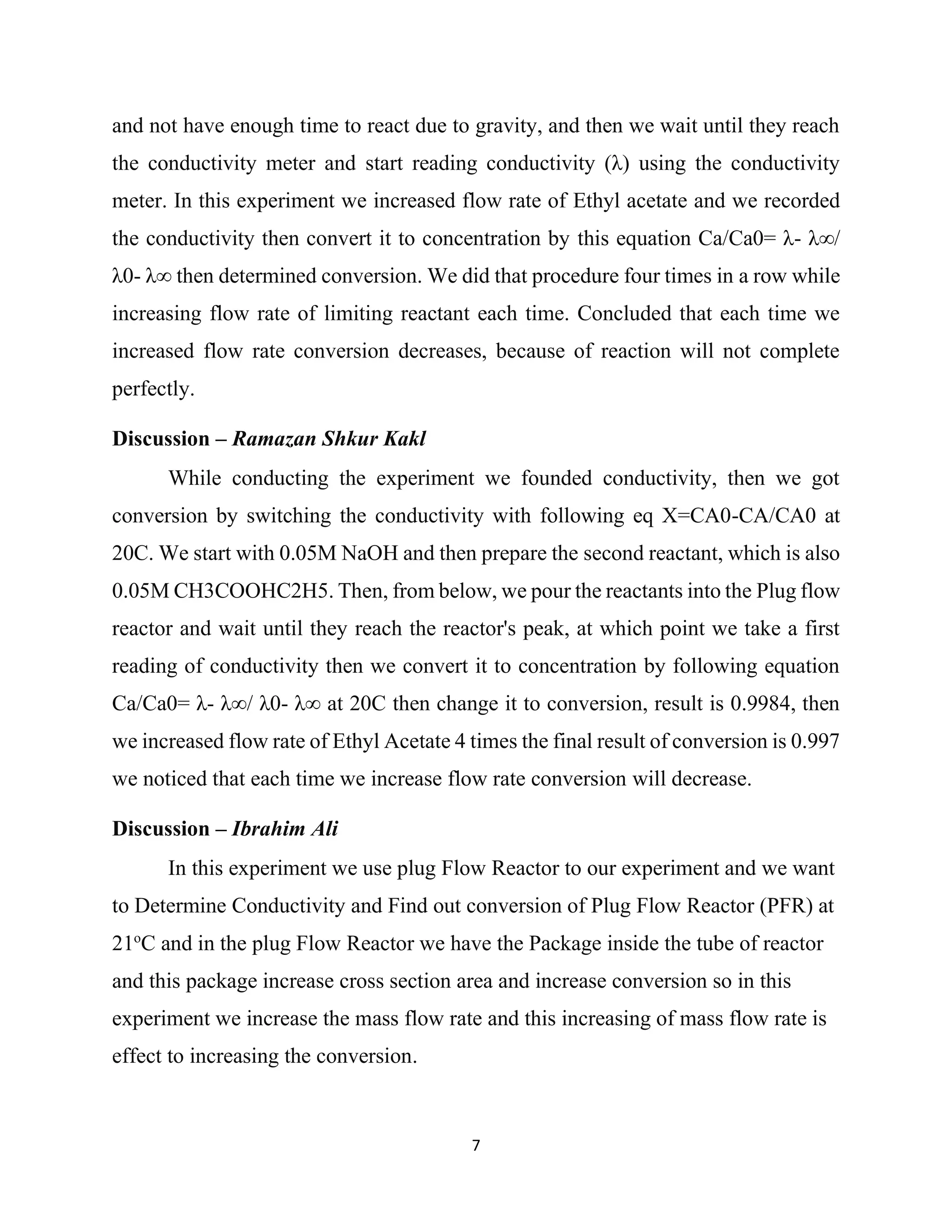 7
and not have enough time to react due to gravity, and then we wait until they reach
the conductivity meter and start reading conductivity (λ) using the conductivity
meter. In this experiment we increased flow rate of Ethyl acetate and we recorded
the conductivity then convert it to concentration by this equation Ca/Ca0= λ- λ∞/
λ0- λ∞ then determined conversion. We did that procedure four times in a row while
increasing flow rate of limiting reactant each time. Concluded that each time we
increased flow rate conversion decreases, because of reaction will not complete
perfectly.
Discussion – Ramazan Shkur Kakl
While conducting the experiment we founded conductivity, then we got
conversion by switching the conductivity with following eq X=CA0-CA/CA0 at
20C. We start with 0.05M NaOH and then prepare the second reactant, which is also
0.05M CH3COOHC2H5. Then, from below, we pour the reactants into the Plug flow
reactor and wait until they reach the reactor's peak, at which point we take a first
reading of conductivity then we convert it to concentration by following equation
Ca/Ca0= λ- λ∞/ λ0- λ∞ at 20C then change it to conversion, result is 0.9984, then
we increased flow rate of Ethyl Acetate 4 times the final result of conversion is 0.997
we noticed that each time we increase flow rate conversion will decrease.
Discussion – Ibrahim Ali
In this experiment we use plug Flow Reactor to our experiment and we want
to Determine Conductivity and Find out conversion of Plug Flow Reactor (PFR) at
21o
C and in the plug Flow Reactor we have the Package inside the tube of reactor
and this package increase cross section area and increase conversion so in this
experiment we increase the mass flow rate and this increasing of mass flow rate is
effect to increasing the conversion.
 