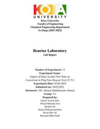Koya University
Faculty of Engineering
Chemical Engineering Department
3rd Stage (2021-2022)
Reactor Laboratory
Lab Report
Number of Experiment: 12
Experiment Name:
Impact of Ethyl Acetate Flow Rate on
Conversion in Plug Flow Reactor Test (21 o
C)
Experiment Date: 02/03/2022
Submitted on: 30/03/2021
Instructor: Mr. Ahmed Abdulkareem Ahmed
Group: A1
Prepared by:
Safeen Yaseen Jafar
Ahmed Mamand Aziz
Ibrahim Ali
Rokan Mohammad Omer
Rivan Dler Ali
Ramazan Shkur Kakl
 