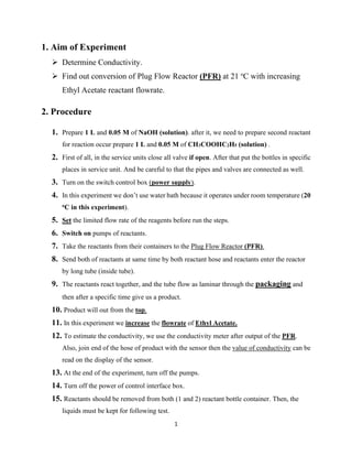 1
1. Aim of Experiment
➢ Determine Conductivity.
➢ Find out conversion of Plug Flow Reactor (PFR) at 21 o
C with increasing
Ethyl Acetate reactant flowrate.
2. Procedure
1. Prepare 1 L and 0.05 M of NaOH (solution). after it, we need to prepare second reactant
for reaction occur prepare 1 L and 0.05 M of CH3COOHC2H5 (solution) .
2. First of all, in the service units close all valve if open. After that put the bottles in specific
places in service unit. And be careful to that the pipes and valves are connected as well.
3. Turn on the switch control box (power supply).
4. In this experiment we don’t use water bath because it operates under room temperature (20
oC in this experiment).
5. Set the limited flow rate of the reagents before run the steps.
6. Switch on pumps of reactants.
7. Take the reactants from their containers to the Plug Flow Reactor (PFR).
8. Send both of reactants at same time by both reactant hose and reactants enter the reactor
by long tube (inside tube).
9. The reactants react together, and the tube flow as laminar through the packaging and
then after a specific time give us a product.
10. Product will out from the top.
11. In this experiment we increase the flowrate of Ethyl Acetate.
12. To estimate the conductivity, we use the conductivity meter after output of the PFR.
Also, join end of the hose of product with the sensor then the value of conductivity can be
read on the display of the sensor.
13. At the end of the experiment, turn off the pumps.
14. Turn off the power of control interface box.
15. Reactants should be removed from both (1 and 2) reactant bottle container. Then, the
liquids must be kept for following test.
 