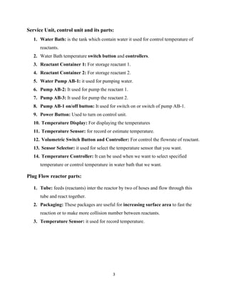 3
Service Unit, control unit and its parts:
1. Water Bath: is the tank which contain water it used for control temperature of
reactants.
2. Water Bath temperature switch button and controllers.
3. Reactant Container 1: For storage reactant 1.
4. Reactant Container 2: For storage reactant 2.
5. Water Pump AB-1: it used for pumping water.
6. Pump AB-2: It used for pump the reactant 1.
7. Pump AB-3: It used for pump the reactant 2.
8. Pump AB-1 on/off button: It used for switch on or switch of pump AB-1.
9. Power Button: Used to turn on control unit.
10. Temperature Display: For displaying the temperatures
11. Temperature Sensor: for record or estimate temperature.
12. Volumetric Switch Button and Controller: For control the flowrate of reactant.
13. Sensor Selector: it used for select the temperature sensor that you want.
14. Temperature Controller: It can be used when we want to select specified
temperature or control temperature in water bath that we want.
Plug Flow reactor parts:
1. Tube: feeds (reactants) inter the reactor by two of hoses and flow through this
tube and react together.
2. Packaging: These packages are useful for increasing surface area to fast the
reaction or to make more collision number between reactants.
3. Temperature Sensor: it used for record temperature.
 