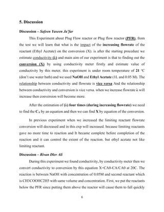 6
5. Discussion
Discussion – Safeen Yaseen Ja’far
This Experiment about Plug Flow reactor or Plug flow reactor (PFR), from
the test we will learn that what is the impact of the increasing flowrate of the
reactant (Ethyl Acetate) on the conversion (X). is after the starting procedure we
estimate conductivity (λ) and main aim of our experiment is that to finding out the
conversion (X) by using conductivity meter firstly and estimate value of
conductivity by this meter. this experiment is under room temperature of 21 o
C
(don’t use water bath) and we used NaOH and Ethyl Acetate (1L and 0.05 M). The
relationship between conductivity and flowrate is vice versa And the relationship
between conductivity and conversion is vice versa. when we increase flowrate λ will
increase then conversion will become more.
After the estimation of (λ) four times (during increasing flowrate) we need
to find the CA by an equation and then we can find X by equation of the conversion.
In previous experiment when we increased the limiting reactant flowrate
conversion will decreased and in this exp will increased. because limiting reactants
gave no more time to reaction and It became complete before completion of the
reaction and it can control the extent of the reaction. but ethyl acetate not like
limiting reactant.
Discussion – Rivan Dler Ali
During this experiment we found conductivity, by conductivity meter then we
convert conductivity to conversion by this equation X=CA0-CA/CA0 at 20C. The
reaction is between NaOH with concentration of 0.05M and second reactant which
is CH3COOHC2H5 with same volume and concentration. First, we put the reactants
below the PFR since putting them above the reactor will cause them to fall quickly
 