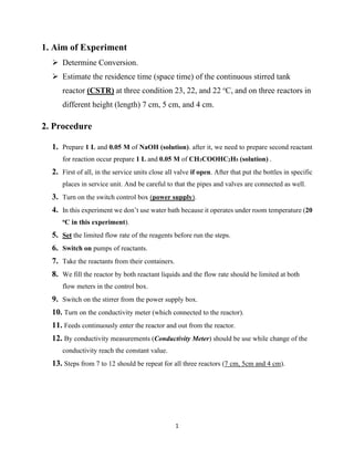 1
1. Aim of Experiment
➢ Determine Conversion.
➢ Estimate the residence time (space time) of the continuous stirred tank
reactor (CSTR) at three condition 23, 22, and 22 o
C, and on three reactors in
different height (length) 7 cm, 5 cm, and 4 cm.
2. Procedure
1. Prepare 1 L and 0.05 M of NaOH (solution). after it, we need to prepare second reactant
for reaction occur prepare 1 L and 0.05 M of CH3COOHC2H5 (solution) .
2. First of all, in the service units close all valve if open. After that put the bottles in specific
places in service unit. And be careful to that the pipes and valves are connected as well.
3. Turn on the switch control box (power supply).
4. In this experiment we don’t use water bath because it operates under room temperature (20
oC in this experiment).
5. Set the limited flow rate of the reagents before run the steps.
6. Switch on pumps of reactants.
7. Take the reactants from their containers.
8. We fill the reactor by both reactant liquids and the flow rate should be limited at both
flow meters in the control box.
9. Switch on the stirrer from the power supply box.
10. Turn on the conductivity meter (which connected to the reactor).
11. Feeds continuously enter the reactor and out from the reactor.
12. By conductivity measurements (Conductivity Meter) should be use while change of the
conductivity reach the constant value.
13. Steps from 7 to 12 should be repeat for all three reactors (7 cm, 5cm and 4 cm).
 