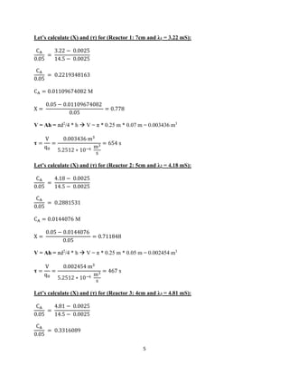 5
Let’s calculate (X) and (τ) for (Reactor 1: 7cm and λ1 = 3.22 mS):
CA
0.05
=
3.22 − 0.0025
14.5 − 0.0025
CA
0.05
= 0.2219348163
CA = 0.01109674082 M
X =
0.05 − 0.01109674082
0.05
= 0.778
V = Ah = πd2
/4 * h → V = π * 0.25 m * 0.07 m = 0.003436 m3
𝛕 =
V
q0
=
0.003436 m3
5.2512 ∗ 10−6 m3
s
= 654 s
Let’s calculate (X) and (τ) for (Reactor 2: 5cm and λ2 = 4.18 mS):
CA
0.05
=
4.18 − 0.0025
14.5 − 0.0025
CA
0.05
= 0.2881531
CA = 0.0144076 M
X =
0.05 − 0.0144076
0.05
= 0.711848
V = Ah = πd2
/4 * h → V = π * 0.25 m * 0.05 m = 0.002454 m3
𝛕 =
V
q0
=
0.002454 m3
5.2512 ∗ 10−6 m3
s
= 467 s
Let’s calculate (X) and (τ) for (Reactor 3: 4cm and λ3 = 4.81 mS):
CA
0.05
=
4.81 − 0.0025
14.5 − 0.0025
CA
0.05
= 0.3316089
 