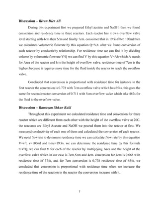 7
Discussion – Rivan Dler Ali
During this experiment first we prepared Ethyl acetate and NaOH. then we found
conversion and residence time in three reactors. Each reactor has it own overflow valve
level starting with 4cm then 5cm and finally 7cm. consumed that in 19.9s filled 100ml then
we calculated volumetric flowrate by this equation Q=V/t. after we found conversion of
each reactor by conductivity relationship. For residence time we can find it by dividing
volume by volumetric flowrate V/Q we can find V by this equation V=Ah which A stands
for Area of the reactor and h is the height of overflow valve. residence time of 7cm is the
highest because it requires more time for the fluid inside the reactor to reach the overflow
valve.
Concluded that conversion is proportional with residence time for instance in the
first reactor the conversion is 0.778 with 7cm overflow valve which has 654s. this goes the
same for second reactor conversion of 0.711 with 5cm overflow valve which take 467s for
the fluid to the overflow valve.
Discussion – Ramazan Shkur Kakl
Throughout this experiment we calculated residence time and conversion for three
reactor which are different from each other with the height of the overflow valve at 20C.
the reactants are Ethyl Acetate and NaOH we poured them into the reactor at first. We
measured conductivity of each one of them and calculated the conversion of each reactor.
We need flowrate to determine residence time we can calculate flow rate by this equation
V=v/t, v=100ml and time=19.9s. we can determine the residence time by this formula
t=V/Q, we can find V for each of the reactor by multiplying Area and the height of the
overflow valve which in our case is 7cm,5cm and 4cm. conversion for 4cm is 0.668 with
residence time of 374s, and for 7cm conversion is 0.778 residence time of 654s. we
concluded that conversion is proportional with residence time when we increase the
residence time of the reaction in the reactor the conversion increase with it.
 