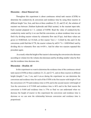 8
Discussion – Ahmed Mamend Aziz
Throughout this experiment is about continuous stirred tank reactor (CSTR) to
determine the conductivity & conversion and residence time by using three reactors in
different height 7cm, 5cm, and 4cm at three condition 23, 22, and 22 oC, the solution of
reactant was between {Sodium hydroxide and Ethyl acetate} in the reactant input tube.
Each reactant prepared in 1 L contain of 0.05M. Read the value of conductivity-by-
conductivity meter and by it we can find the conversion, so about residence time we can
find it by dividing reactor volume by volumetric flow rate (V/qo). And these values are
given λ∞=0.0025mS, λo=14.5mS, at first reactor 7cm λ = 3.22mS by this and CA the
conversion could find that 0.778, the reactor volume by πd2/4 * h = 0.003436m3 and by
dividing this to volumetric flow rate 𝛕=654 s. And for other two reactors repeated this
procedure again.
As a result, when the height of the reactor is decreasing the conversion also decrease
according to volume low the volume also decreases and by dividing smaller value by flow
rate the residence time decrease also.
Discussion – Ibrahim Ali
In this experiment we want to determine the residence time of the continuous stirred
tank reactor (CSTR) at three condition 23, 22, and 22 o
C, and on three reactors in different
height (length) 7 cm, 5 cm, and 4 cm.so during the experiment we can determine the
conversion and residence time for each of the CSTR in the first reactor with height of 7cm
the conversion is 0.778 and residence time is 654s and in the second reactor with height of
5cm the conversion is 0.711848 and residence time is 467s and in the final reactor the
conversion is 0.668 and residence time is 374s so final we can understand when we
decrease the height of reactor in this experiment the conversion and residence time is
decrease so we can note the relationship between conversion and residence time is
proportional.
 