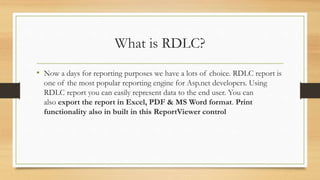 What is RDLC?
• Now a days for reporting purposes we have a lots of choice. RDLC report is
one of the most popular reporting engine for Asp.net developers. Using
RDLC report you can easily represent data to the end user. You can
also export the report in Excel, PDF & MS Word format. Print
functionality also in built in this ReportViewer control
 