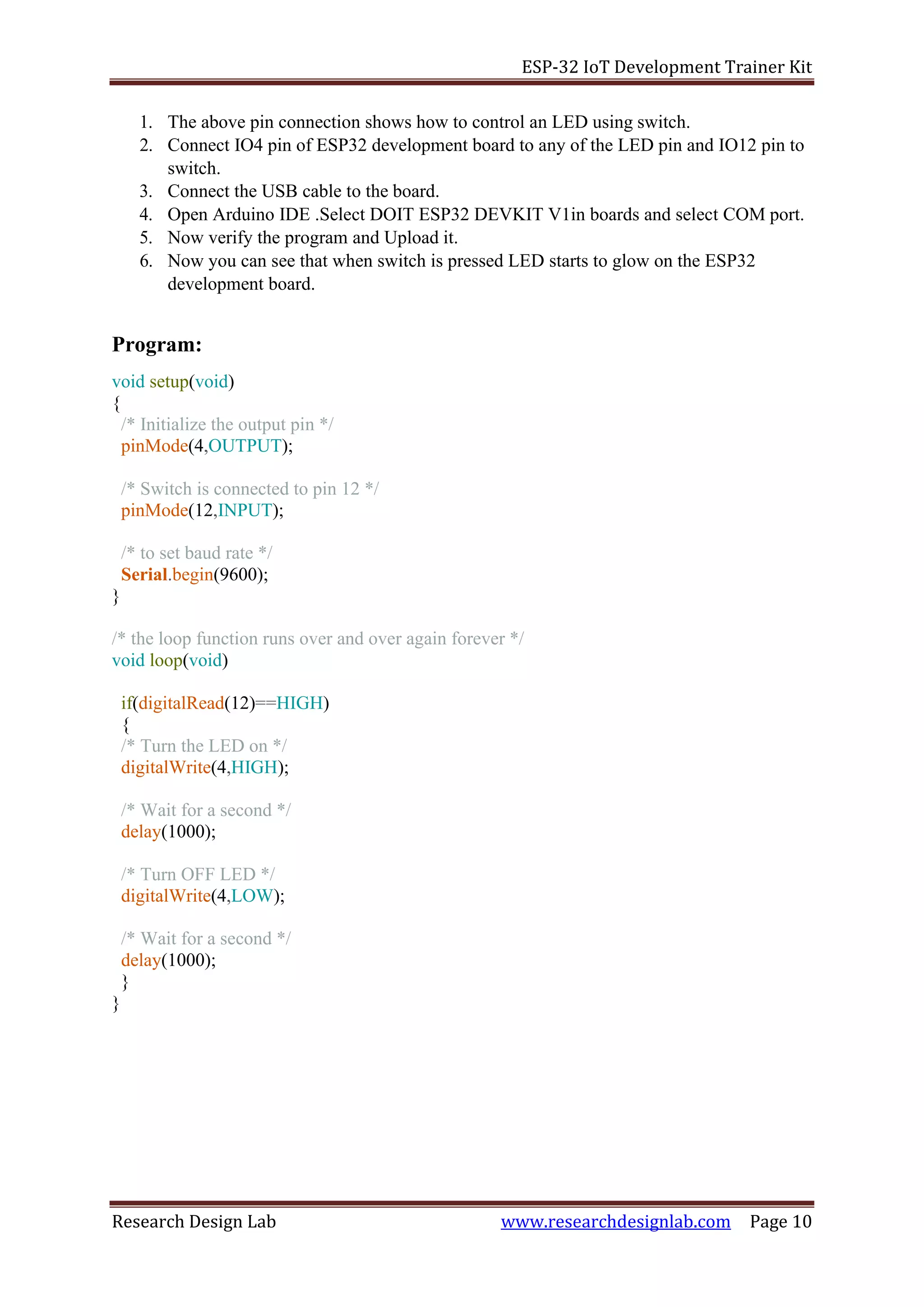 ESP-32 IoT Development Trainer Kit
Research Design Lab www.researchdesignlab.com Page 10
1. The above pin connection shows how to control an LED using switch.
2. Connect IO4 pin of ESP32 development board to any of the LED pin and IO12 pin to
switch.
3. Connect the USB cable to the board.
4. Open Arduino IDE .Select DOIT ESP32 DEVKIT V1in boards and select COM port.
5. Now verify the program and Upload it.
6. Now you can see that when switch is pressed LED starts to glow on the ESP32
development board.
Program:
void setup(void)
{
/* Initialize the output pin */
pinMode(4,OUTPUT);
/* Switch is connected to pin 12 */
pinMode(12,INPUT);
/* to set baud rate */
Serial.begin(9600);
}
/* the loop function runs over and over again forever */
void loop(void)
if(digitalRead(12)==HIGH)
{
/* Turn the LED on */
digitalWrite(4,HIGH);
/* Wait for a second */
delay(1000);
/* Turn OFF LED */
digitalWrite(4,LOW);
/* Wait for a second */
delay(1000);
}
}
 