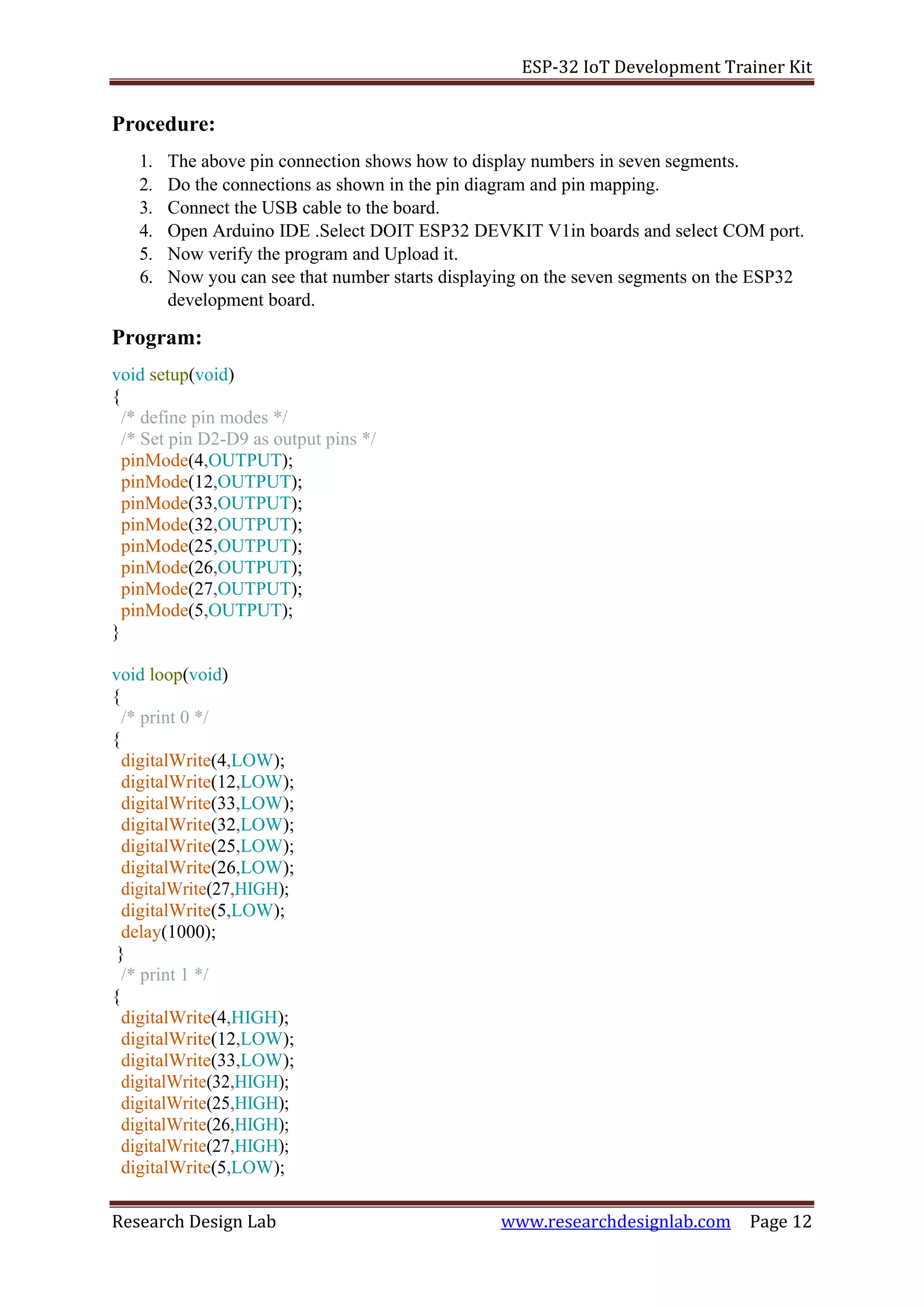 ESP-32 IoT Development Trainer Kit
Research Design Lab www.researchdesignlab.com Page 12
Procedure:
1. The above pin connection shows how to display numbers in seven segments.
2. Do the connections as shown in the pin diagram and pin mapping.
3. Connect the USB cable to the board.
4. Open Arduino IDE .Select DOIT ESP32 DEVKIT V1in boards and select COM port.
5. Now verify the program and Upload it.
6. Now you can see that number starts displaying on the seven segments on the ESP32
development board.
Program:
void setup(void)
{
/* define pin modes */
/* Set pin D2-D9 as output pins */
pinMode(4,OUTPUT);
pinMode(12,OUTPUT);
pinMode(33,OUTPUT);
pinMode(32,OUTPUT);
pinMode(25,OUTPUT);
pinMode(26,OUTPUT);
pinMode(27,OUTPUT);
pinMode(5,OUTPUT);
}
void loop(void)
{
/* print 0 */
{
digitalWrite(4,LOW);
digitalWrite(12,LOW);
digitalWrite(33,LOW);
digitalWrite(32,LOW);
digitalWrite(25,LOW);
digitalWrite(26,LOW);
digitalWrite(27,HIGH);
digitalWrite(5,LOW);
delay(1000);
}
/* print 1 */
{
digitalWrite(4,HIGH);
digitalWrite(12,LOW);
digitalWrite(33,LOW);
digitalWrite(32,HIGH);
digitalWrite(25,HIGH);
digitalWrite(26,HIGH);
digitalWrite(27,HIGH);
digitalWrite(5,LOW);
 