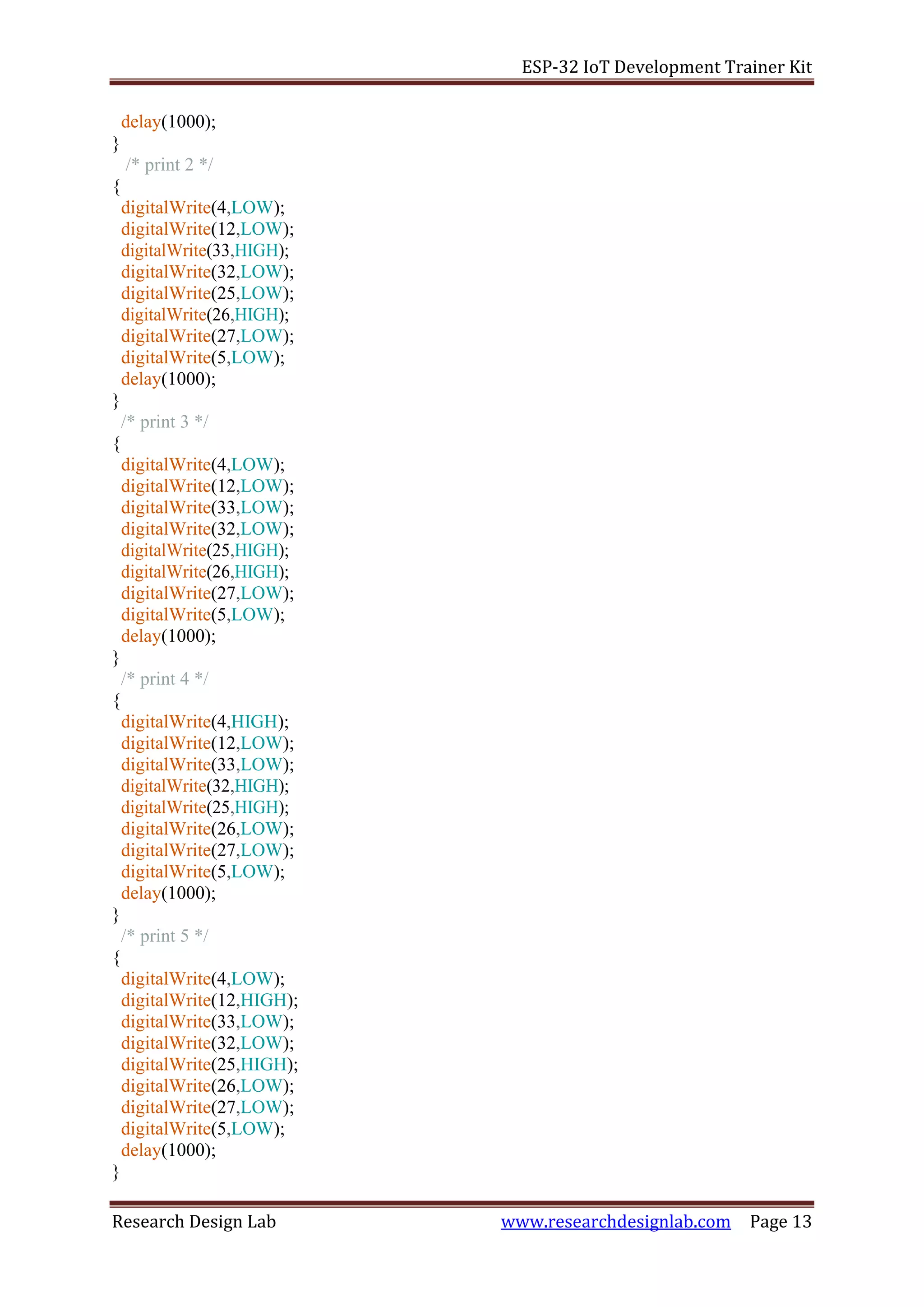 ESP-32 IoT Development Trainer Kit
Research Design Lab www.researchdesignlab.com Page 13
delay(1000);
}
/* print 2 */
{
digitalWrite(4,LOW);
digitalWrite(12,LOW);
digitalWrite(33,HIGH);
digitalWrite(32,LOW);
digitalWrite(25,LOW);
digitalWrite(26,HIGH);
digitalWrite(27,LOW);
digitalWrite(5,LOW);
delay(1000);
}
/* print 3 */
{
digitalWrite(4,LOW);
digitalWrite(12,LOW);
digitalWrite(33,LOW);
digitalWrite(32,LOW);
digitalWrite(25,HIGH);
digitalWrite(26,HIGH);
digitalWrite(27,LOW);
digitalWrite(5,LOW);
delay(1000);
}
/* print 4 */
{
digitalWrite(4,HIGH);
digitalWrite(12,LOW);
digitalWrite(33,LOW);
digitalWrite(32,HIGH);
digitalWrite(25,HIGH);
digitalWrite(26,LOW);
digitalWrite(27,LOW);
digitalWrite(5,LOW);
delay(1000);
}
/* print 5 */
{
digitalWrite(4,LOW);
digitalWrite(12,HIGH);
digitalWrite(33,LOW);
digitalWrite(32,LOW);
digitalWrite(25,HIGH);
digitalWrite(26,LOW);
digitalWrite(27,LOW);
digitalWrite(5,LOW);
delay(1000);
}
 