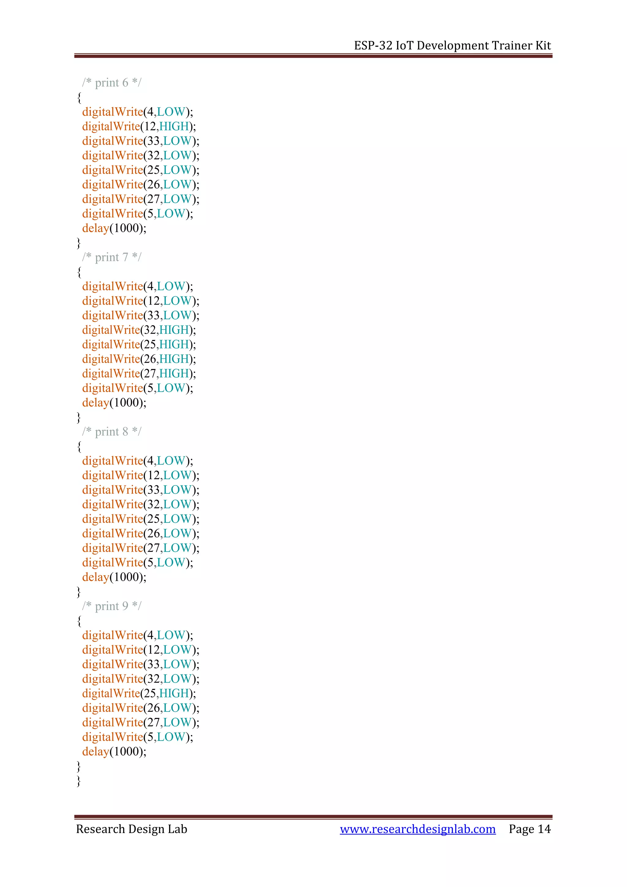 ESP-32 IoT Development Trainer Kit
Research Design Lab www.researchdesignlab.com Page 14
/* print 6 */
{
digitalWrite(4,LOW);
digitalWrite(12,HIGH);
digitalWrite(33,LOW);
digitalWrite(32,LOW);
digitalWrite(25,LOW);
digitalWrite(26,LOW);
digitalWrite(27,LOW);
digitalWrite(5,LOW);
delay(1000);
}
/* print 7 */
{
digitalWrite(4,LOW);
digitalWrite(12,LOW);
digitalWrite(33,LOW);
digitalWrite(32,HIGH);
digitalWrite(25,HIGH);
digitalWrite(26,HIGH);
digitalWrite(27,HIGH);
digitalWrite(5,LOW);
delay(1000);
}
/* print 8 */
{
digitalWrite(4,LOW);
digitalWrite(12,LOW);
digitalWrite(33,LOW);
digitalWrite(32,LOW);
digitalWrite(25,LOW);
digitalWrite(26,LOW);
digitalWrite(27,LOW);
digitalWrite(5,LOW);
delay(1000);
}
/* print 9 */
{
digitalWrite(4,LOW);
digitalWrite(12,LOW);
digitalWrite(33,LOW);
digitalWrite(32,LOW);
digitalWrite(25,HIGH);
digitalWrite(26,LOW);
digitalWrite(27,LOW);
digitalWrite(5,LOW);
delay(1000);
}
}
 