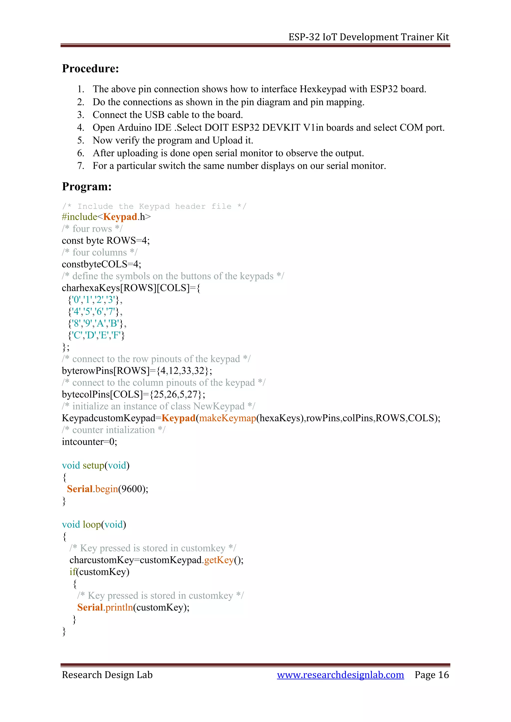 ESP-32 IoT Development Trainer Kit
Research Design Lab www.researchdesignlab.com Page 16
Procedure:
1. The above pin connection shows how to interface Hexkeypad with ESP32 board.
2. Do the connections as shown in the pin diagram and pin mapping.
3. Connect the USB cable to the board.
4. Open Arduino IDE .Select DOIT ESP32 DEVKIT V1in boards and select COM port.
5. Now verify the program and Upload it.
6. After uploading is done open serial monitor to observe the output.
7. For a particular switch the same number displays on our serial monitor.
Program:
/* Include the Keypad header file */
#include<Keypad.h>
/* four rows */
const byte ROWS=4;
/* four columns */
constbyteCOLS=4;
/* define the symbols on the buttons of the keypads */
charhexaKeys[ROWS][COLS]={
{'0','1','2','3'},
{'4','5','6','7'},
{'8','9','A','B'},
{'C','D','E','F'}
};
/* connect to the row pinouts of the keypad */
byterowPins[ROWS]={4,12,33,32};
/* connect to the column pinouts of the keypad */
bytecolPins[COLS]={25,26,5,27};
/* initialize an instance of class NewKeypad */
KeypadcustomKeypad=Keypad(makeKeymap(hexaKeys),rowPins,colPins,ROWS,COLS);
/* counter intialization */
intcounter=0;
void setup(void)
{
Serial.begin(9600);
}
void loop(void)
{
/* Key pressed is stored in customkey */
charcustomKey=customKeypad.getKey();
if(customKey)
{
/* Key pressed is stored in customkey */
Serial.println(customKey);
}
}
 