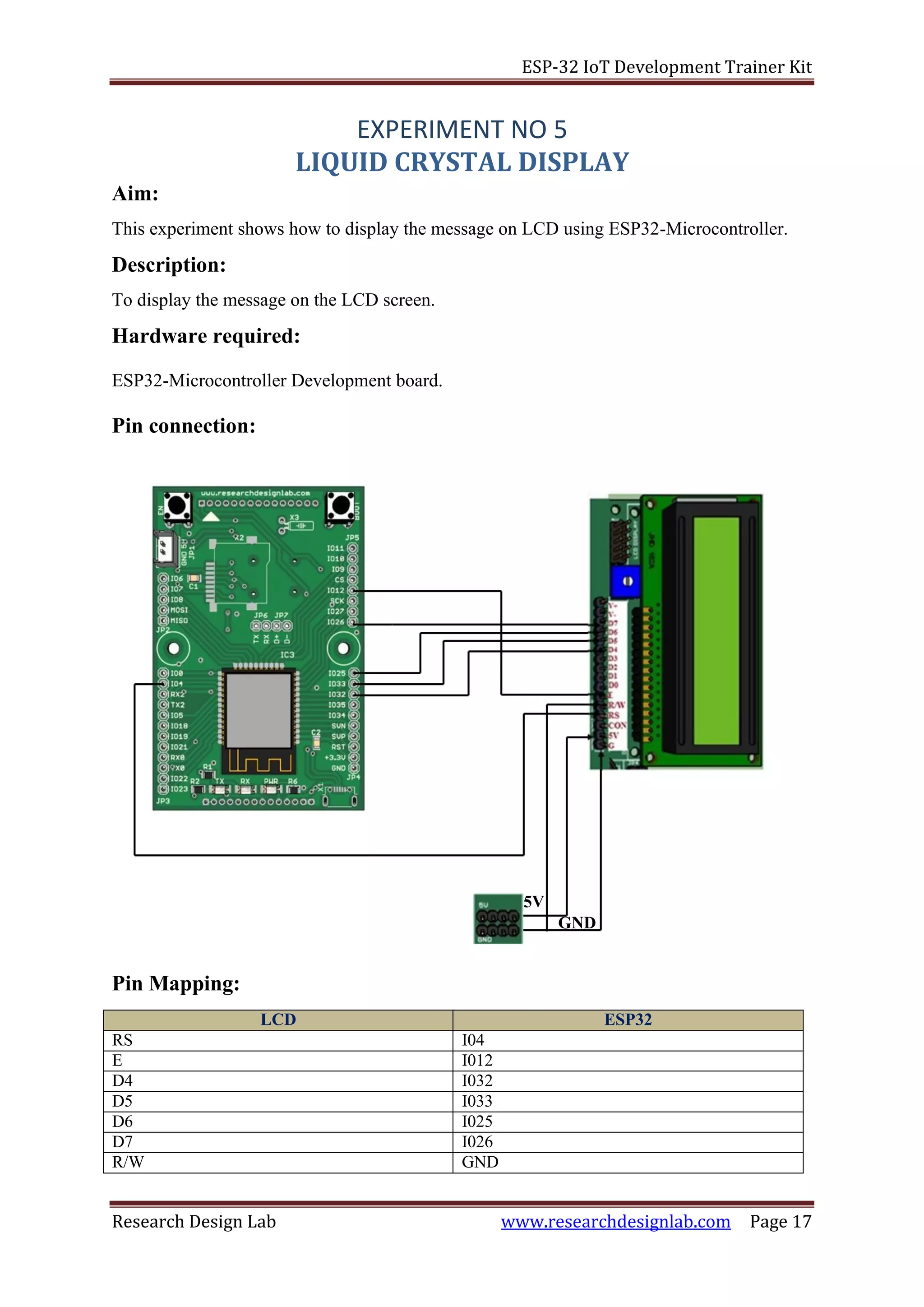 ESP-32 IoT Development Trainer Kit
Research Design Lab www.researchdesignlab.com Page 17
5V
GND
Aim:
EXPERIMENT NO 5
LIQUID CRYSTAL DISPLAY
This experiment shows how to display the message on LCD using ESP32-Microcontroller.
Description:
To display the message on the LCD screen.
Hardware required:
ESP32-Microcontroller Development board.
Pin connection:
Pin Mapping:
LCD ESP32
RS I04
E I012
D4 I032
D5 I033
D6 I025
D7 I026
R/W GND
 