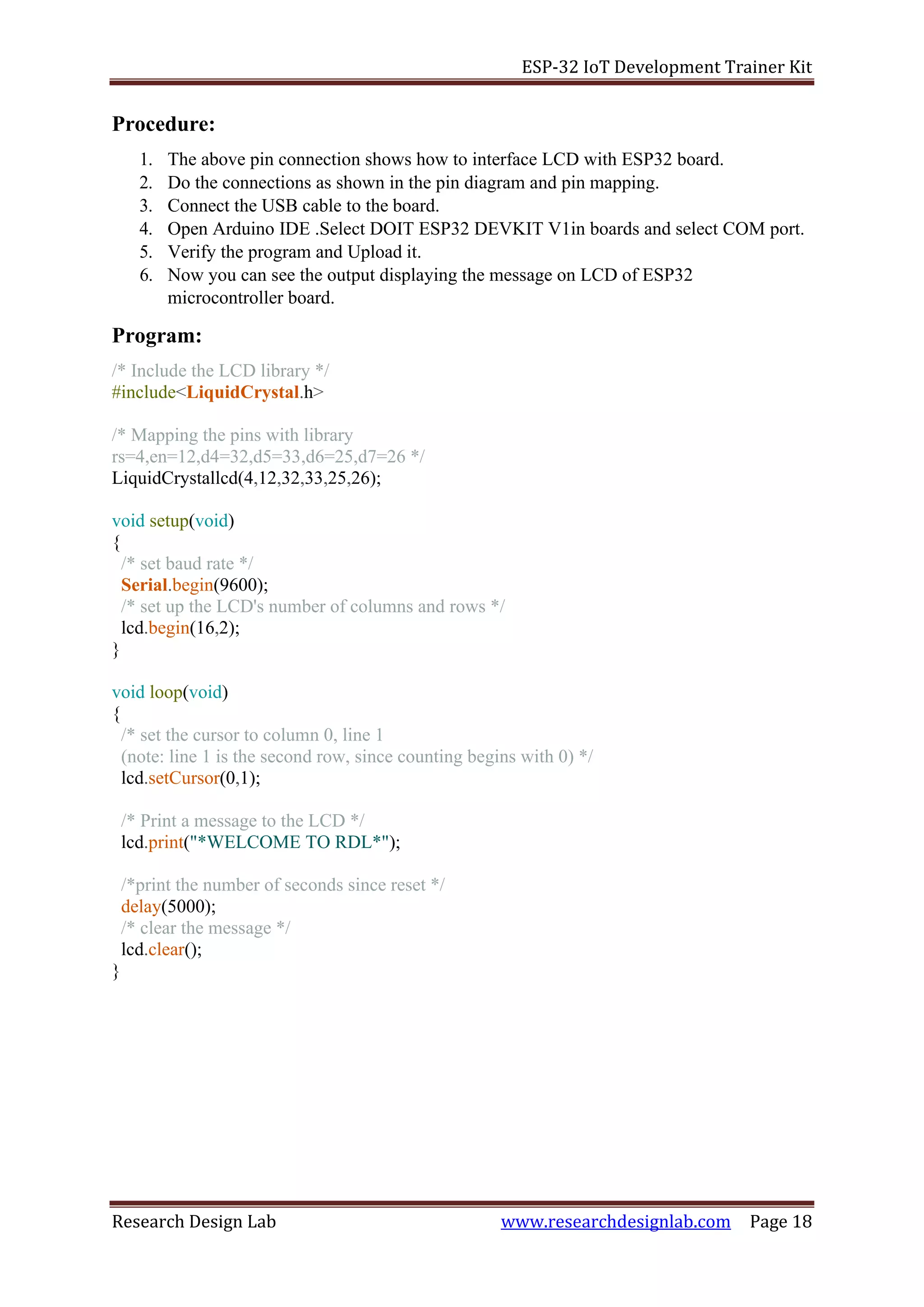 ESP-32 IoT Development Trainer Kit
Research Design Lab www.researchdesignlab.com Page 18
Procedure:
1. The above pin connection shows how to interface LCD with ESP32 board.
2. Do the connections as shown in the pin diagram and pin mapping.
3. Connect the USB cable to the board.
4. Open Arduino IDE .Select DOIT ESP32 DEVKIT V1in boards and select COM port.
5. Verify the program and Upload it.
6. Now you can see the output displaying the message on LCD of ESP32
microcontroller board.
Program:
/* Include the LCD library */
#include<LiquidCrystal.h>
/* Mapping the pins with library
rs=4,en=12,d4=32,d5=33,d6=25,d7=26 */
LiquidCrystallcd(4,12,32,33,25,26);
void setup(void)
{
/* set baud rate */
Serial.begin(9600);
/* set up the LCD's number of columns and rows */
lcd.begin(16,2);
}
void loop(void)
{
/* set the cursor to column 0, line 1
(note: line 1 is the second row, since counting begins with 0) */
lcd.setCursor(0,1);
/* Print a message to the LCD */
lcd.print("*WELCOME TO RDL*");
/*print the number of seconds since reset */
delay(5000);
/* clear the message */
lcd.clear();
}
 