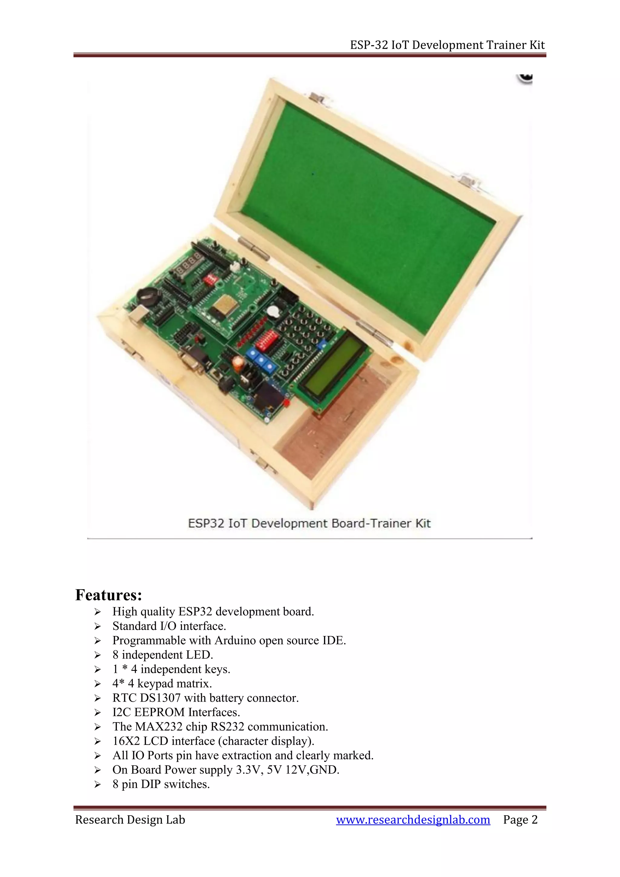 ESP-32 IoT Development Trainer Kit
Research Design Lab www.researchdesignlab.com Page 2
Features:
➢ High quality ESP32 development board.
➢ Standard I/O interface.
➢ Programmable with Arduino open source IDE.
➢ 8 independent LED.
➢ 1 * 4 independent keys.
➢ 4* 4 keypad matrix.
➢ RTC DS1307 with battery connector.
➢ I2C EEPROM Interfaces.
➢ The MAX232 chip RS232 communication.
➢ 16X2 LCD interface (character display).
➢ All IO Ports pin have extraction and clearly marked.
➢ On Board Power supply 3.3V, 5V 12V,GND.
➢ 8 pin DIP switches.
 