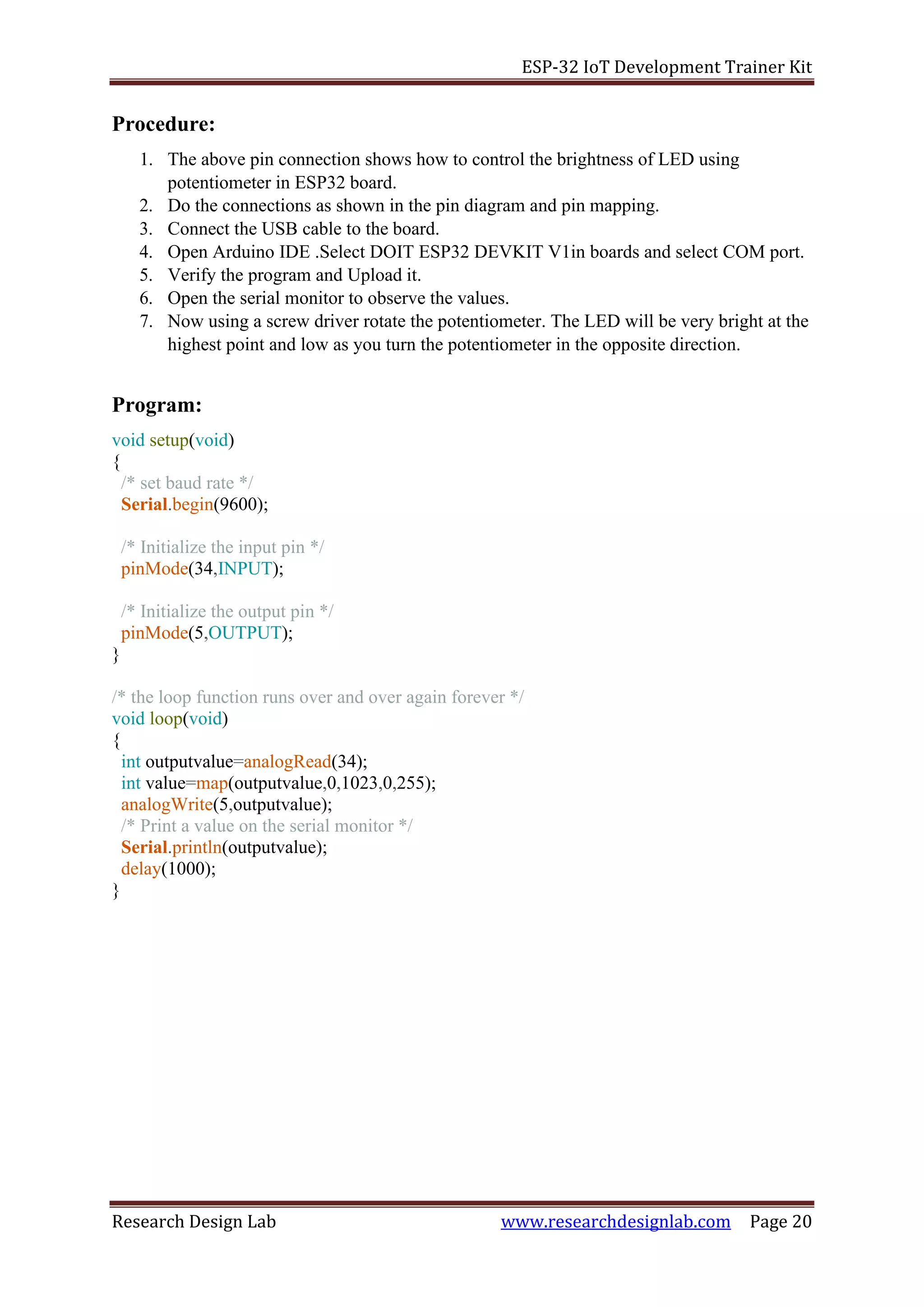 ESP-32 IoT Development Trainer Kit
Research Design Lab www.researchdesignlab.com Page 20
Procedure:
1. The above pin connection shows how to control the brightness of LED using
potentiometer in ESP32 board.
2. Do the connections as shown in the pin diagram and pin mapping.
3. Connect the USB cable to the board.
4. Open Arduino IDE .Select DOIT ESP32 DEVKIT V1in boards and select COM port.
5. Verify the program and Upload it.
6. Open the serial monitor to observe the values.
7. Now using a screw driver rotate the potentiometer. The LED will be very bright at the
highest point and low as you turn the potentiometer in the opposite direction.
Program:
void setup(void)
{
/* set baud rate */
Serial.begin(9600);
/* Initialize the input pin */
pinMode(34,INPUT);
/* Initialize the output pin */
pinMode(5,OUTPUT);
}
/* the loop function runs over and over again forever */
void loop(void)
{
int outputvalue=analogRead(34);
int value=map(outputvalue,0,1023,0,255);
analogWrite(5,outputvalue);
/* Print a value on the serial monitor */
Serial.println(outputvalue);
delay(1000);
}
 