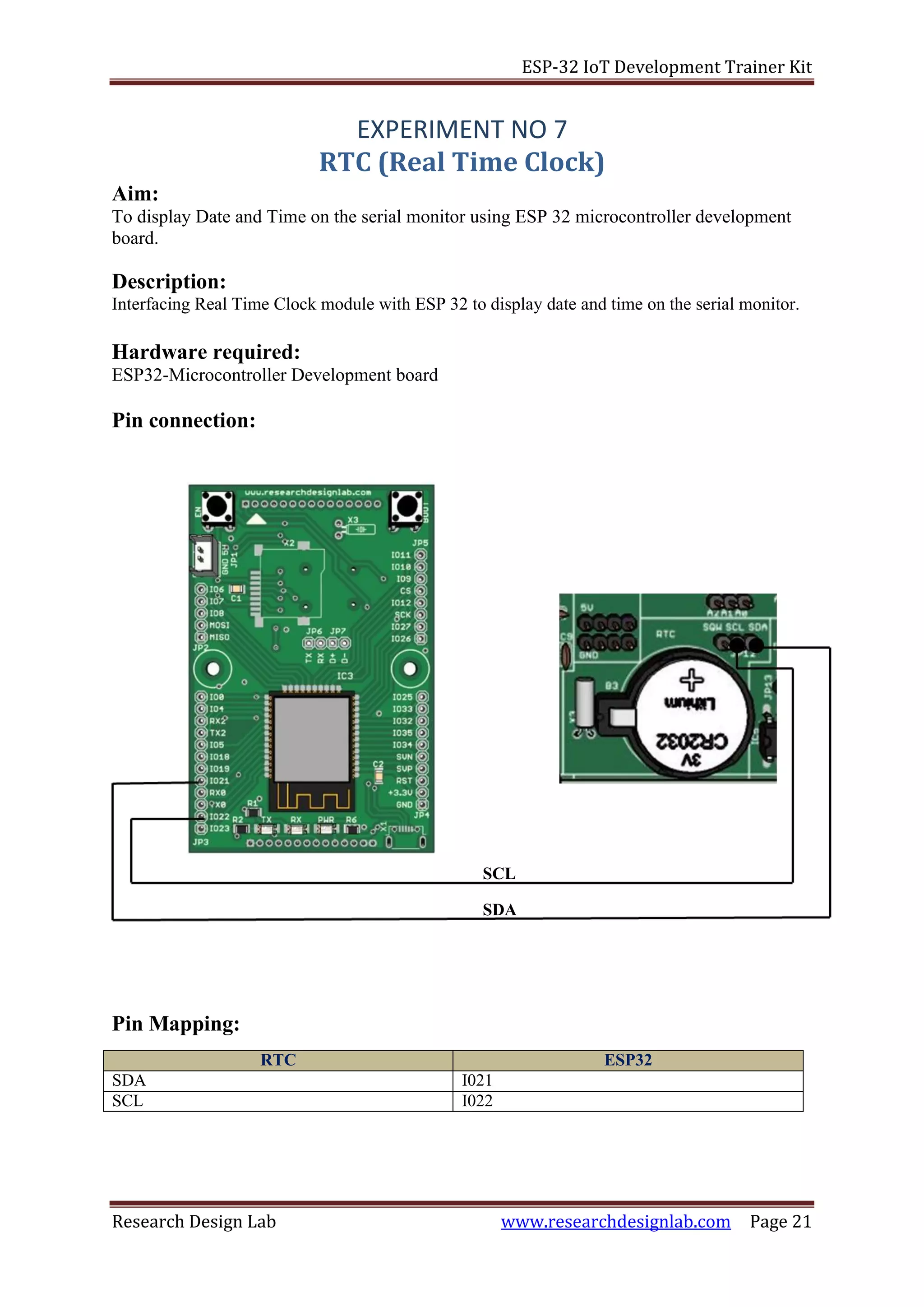 ESP-32 IoT Development Trainer Kit
Research Design Lab www.researchdesignlab.com Page 21
SCL
SDA
Aim:
EXPERIMENT NO 7
RTC (Real Time Clock)
To display Date and Time on the serial monitor using ESP 32 microcontroller development
board.
Description:
Interfacing Real Time Clock module with ESP 32 to display date and time on the serial monitor.
Hardware required:
ESP32-Microcontroller Development board
Pin connection:
Pin Mapping:
RTC ESP32
SDA I021
SCL I022
 
