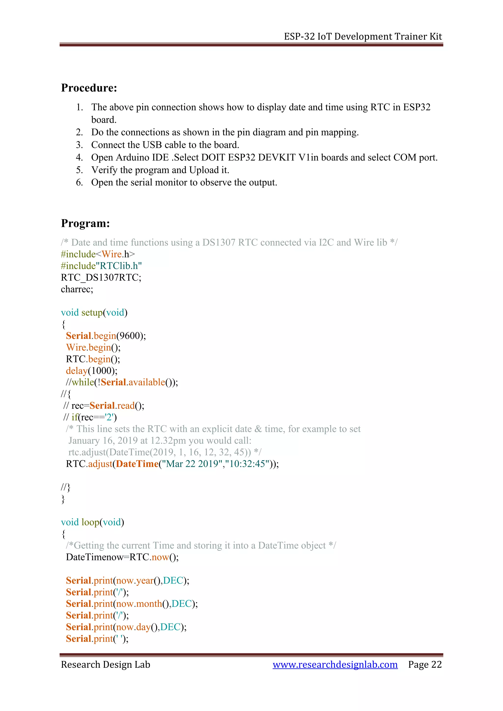 ESP-32 IoT Development Trainer Kit
Research Design Lab www.researchdesignlab.com Page 22
Procedure:
1. The above pin connection shows how to display date and time using RTC in ESP32
board.
2. Do the connections as shown in the pin diagram and pin mapping.
3. Connect the USB cable to the board.
4. Open Arduino IDE .Select DOIT ESP32 DEVKIT V1in boards and select COM port.
5. Verify the program and Upload it.
6. Open the serial monitor to observe the output.
Program:
/* Date and time functions using a DS1307 RTC connected via I2C and Wire lib */
#include<Wire.h>
#include"RTClib.h"
RTC_DS1307RTC;
charrec;
void setup(void)
{
Serial.begin(9600);
Wire.begin();
RTC.begin();
delay(1000);
//while(!Serial.available());
//{
// rec=Serial.read();
// if(rec=='2')
/* This line sets the RTC with an explicit date & time, for example to set
January 16, 2019 at 12.32pm you would call:
rtc.adjust(DateTime(2019, 1, 16, 12, 32, 45)) */
RTC.adjust(DateTime("Mar 22 2019","10:32:45"));
//}
}
void loop(void)
{
/*Getting the current Time and storing it into a DateTime object */
DateTimenow=RTC.now();
Serial.print(now.year(),DEC);
Serial.print('/');
Serial.print(now.month(),DEC);
Serial.print('/');
Serial.print(now.day(),DEC);
Serial.print(' ');
 