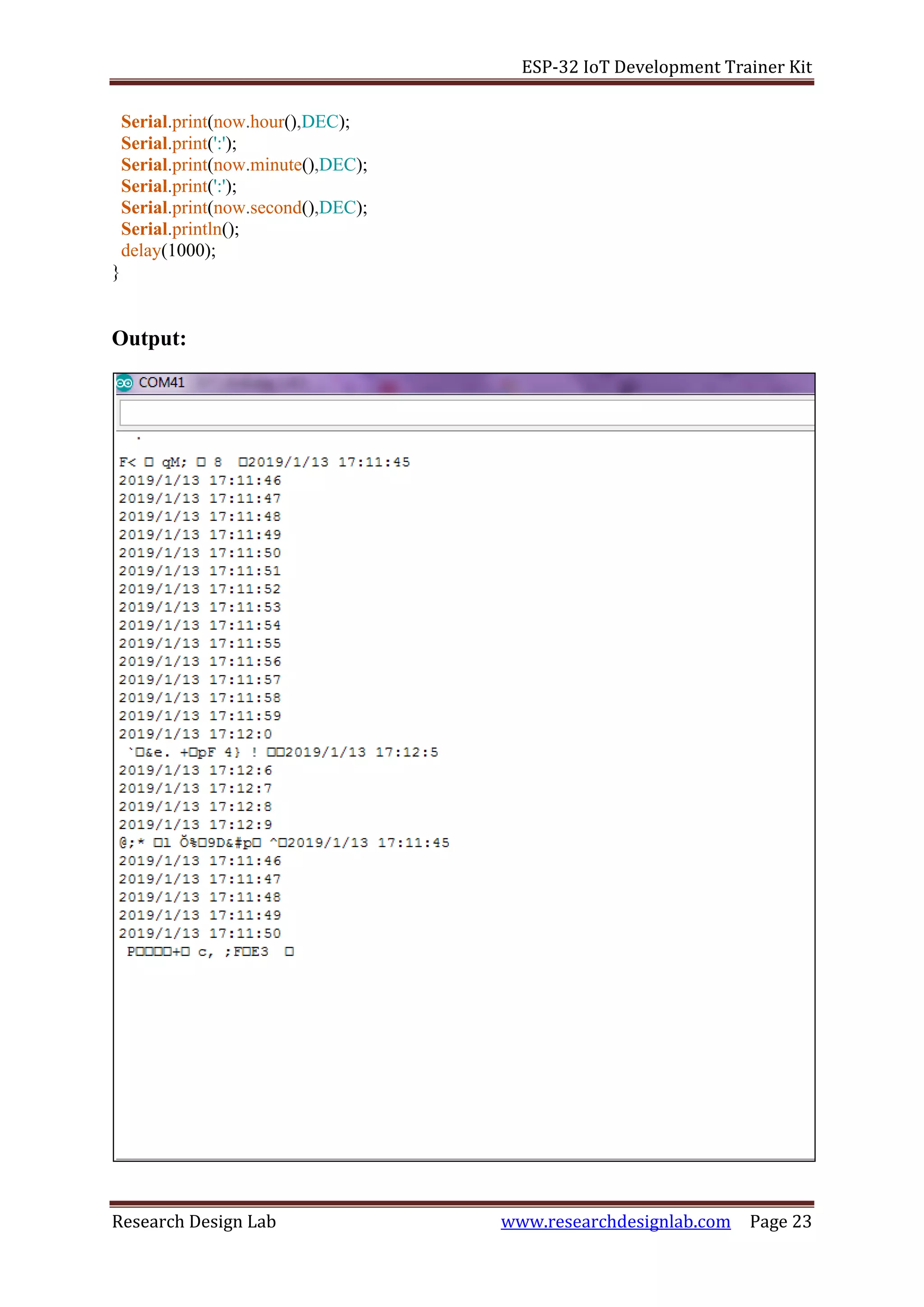ESP-32 IoT Development Trainer Kit
Research Design Lab www.researchdesignlab.com Page 23
Serial.print(now.hour(),DEC);
Serial.print(':');
Serial.print(now.minute(),DEC);
Serial.print(':');
Serial.print(now.second(),DEC);
Serial.println();
delay(1000);
}
Output:
 