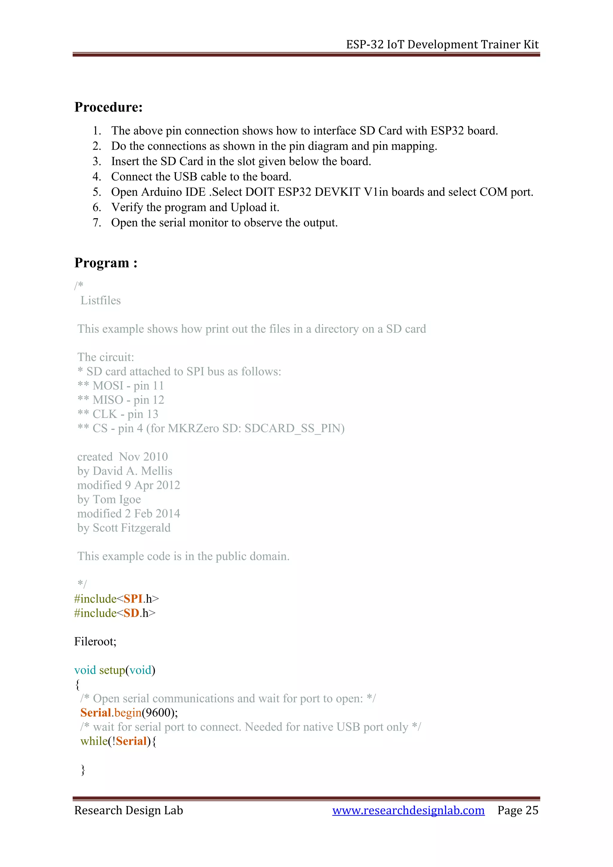 ESP-32 IoT Development Trainer Kit
Research Design Lab www.researchdesignlab.com Page 25
Procedure:
1. The above pin connection shows how to interface SD Card with ESP32 board.
2. Do the connections as shown in the pin diagram and pin mapping.
3. Insert the SD Card in the slot given below the board.
4. Connect the USB cable to the board.
5. Open Arduino IDE .Select DOIT ESP32 DEVKIT V1in boards and select COM port.
6. Verify the program and Upload it.
7. Open the serial monitor to observe the output.
Program :
/*
Listfiles
This example shows how print out the files in a directory on a SD card
The circuit:
* SD card attached to SPI bus as follows:
** MOSI - pin 11
** MISO - pin 12
** CLK - pin 13
** CS - pin 4 (for MKRZero SD: SDCARD_SS_PIN)
created Nov 2010
by David A. Mellis
modified 9 Apr 2012
by Tom Igoe
modified 2 Feb 2014
by Scott Fitzgerald
This example code is in the public domain.
*/
#include<SPI.h>
#include<SD.h>
Fileroot;
void setup(void)
{
/* Open serial communications and wait for port to open: */
Serial.begin(9600);
/* wait for serial port to connect. Needed for native USB port only */
while(!Serial){
}
 