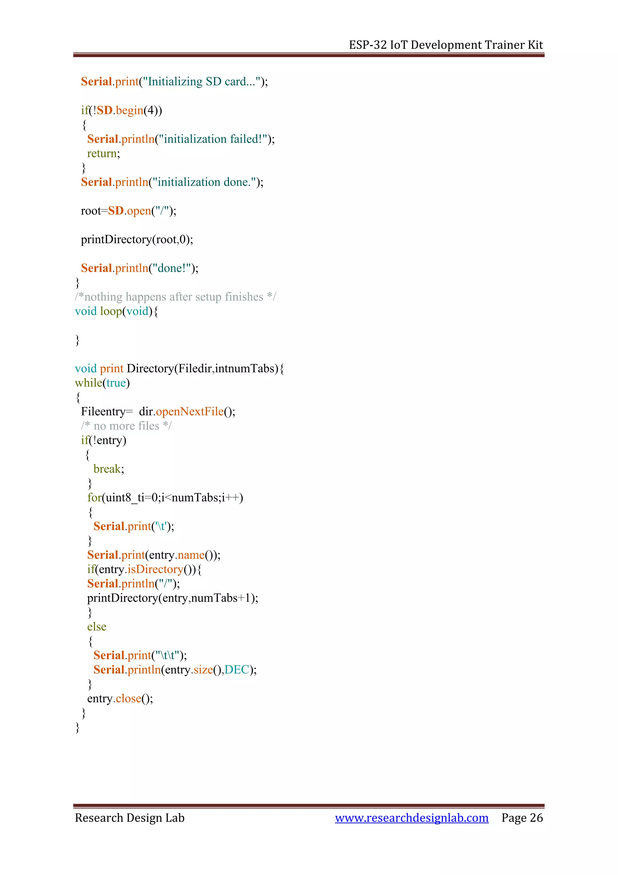 ESP-32 IoT Development Trainer Kit
Research Design Lab www.researchdesignlab.com Page 26
Serial.print("Initializing SD card...");
if(!SD.begin(4))
{
Serial.println("initialization failed!");
return;
}
Serial.println("initialization done.");
root=SD.open("/");
printDirectory(root,0);
Serial.println("done!");
}
/*nothing happens after setup finishes */
void loop(void){
}
void print Directory(Filedir,intnumTabs){
while(true)
{
Fileentry= dir.openNextFile();
/* no more files */
if(!entry)
{
break;
}
for(uint8_ti=0;i<numTabs;i++)
{
Serial.print('t');
}
Serial.print(entry.name());
if(entry.isDirectory()){
Serial.println("/");
printDirectory(entry,numTabs+1);
}
else
{
Serial.print("tt");
Serial.println(entry.size(),DEC);
}
entry.close();
}
}
 