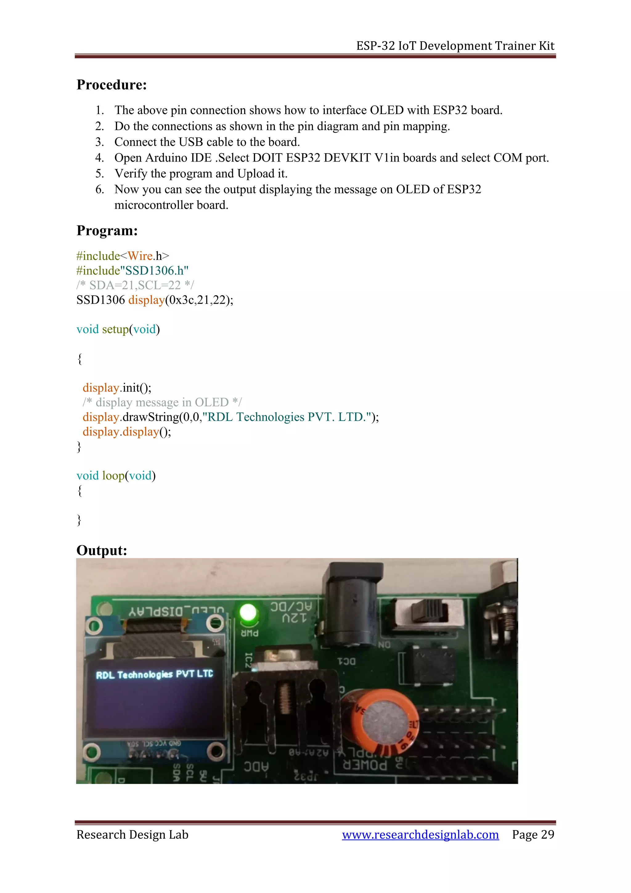ESP-32 IoT Development Trainer Kit
Research Design Lab www.researchdesignlab.com Page 29
Procedure:
1. The above pin connection shows how to interface OLED with ESP32 board.
2. Do the connections as shown in the pin diagram and pin mapping.
3. Connect the USB cable to the board.
4. Open Arduino IDE .Select DOIT ESP32 DEVKIT V1in boards and select COM port.
5. Verify the program and Upload it.
6. Now you can see the output displaying the message on OLED of ESP32
microcontroller board.
Program:
#include<Wire.h>
#include"SSD1306.h"
/* SDA=21,SCL=22 */
SSD1306 display(0x3c,21,22);
void setup(void)
{
display.init();
/* display message in OLED */
display.drawString(0,0,"RDL Technologies PVT. LTD.");
display.display();
}
void loop(void)
{
}
Output:
 