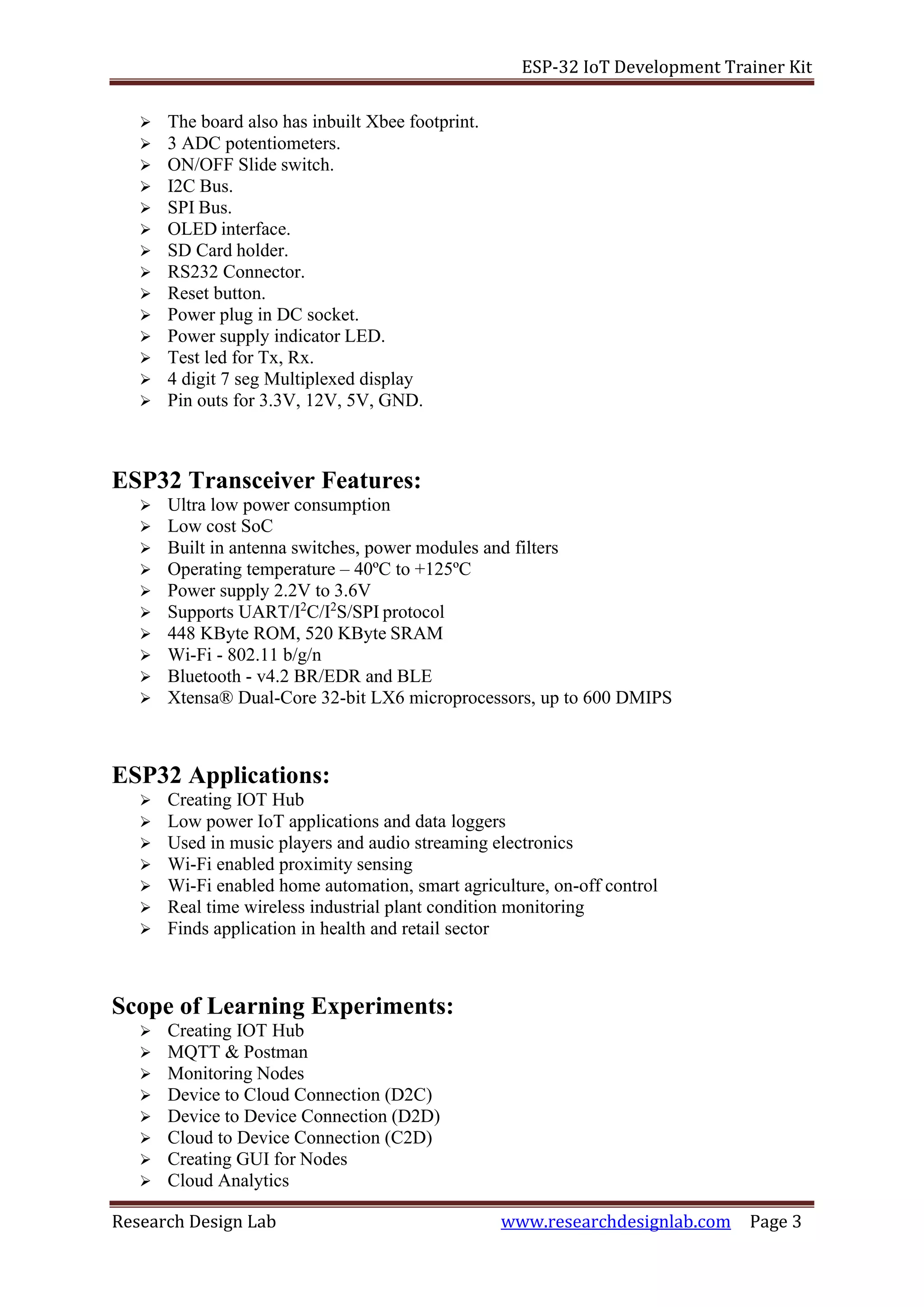 ESP-32 IoT Development Trainer Kit
Research Design Lab www.researchdesignlab.com Page 3
➢ The board also has inbuilt Xbee footprint.
➢ 3 ADC potentiometers.
➢ ON/OFF Slide switch.
➢ I2C Bus.
➢ SPI Bus.
➢ OLED interface.
➢ SD Card holder.
➢ RS232 Connector.
➢ Reset button.
➢ Power plug in DC socket.
➢ Power supply indicator LED.
➢ Test led for Tx, Rx.
➢ 4 digit 7 seg Multiplexed display
➢ Pin outs for 3.3V, 12V, 5V, GND.
ESP32 Transceiver Features:
➢ Ultra low power consumption
➢ Low cost SoC
➢ Built in antenna switches, power modules and filters
➢ Operating temperature – 40ºC to +125ºC
➢ Power supply 2.2V to 3.6V
➢ Supports UART/I2
C/I2
S/SPI protocol
➢ 448 KByte ROM, 520 KByte SRAM
➢ Wi-Fi - 802.11 b/g/n
➢ Bluetooth - v4.2 BR/EDR and BLE
➢ Xtensa® Dual-Core 32-bit LX6 microprocessors, up to 600 DMIPS
ESP32 Applications:
➢ Creating IOT Hub
➢ Low power IoT applications and data loggers
➢ Used in music players and audio streaming electronics
➢ Wi-Fi enabled proximity sensing
➢ Wi-Fi enabled home automation, smart agriculture, on-off control
➢ Real time wireless industrial plant condition monitoring
➢ Finds application in health and retail sector
Scope of Learning Experiments:
➢ Creating IOT Hub
➢ MQTT & Postman
➢ Monitoring Nodes
➢ Device to Cloud Connection (D2C)
➢ Device to Device Connection (D2D)
➢ Cloud to Device Connection (C2D)
➢ Creating GUI for Nodes
➢ Cloud Analytics
 