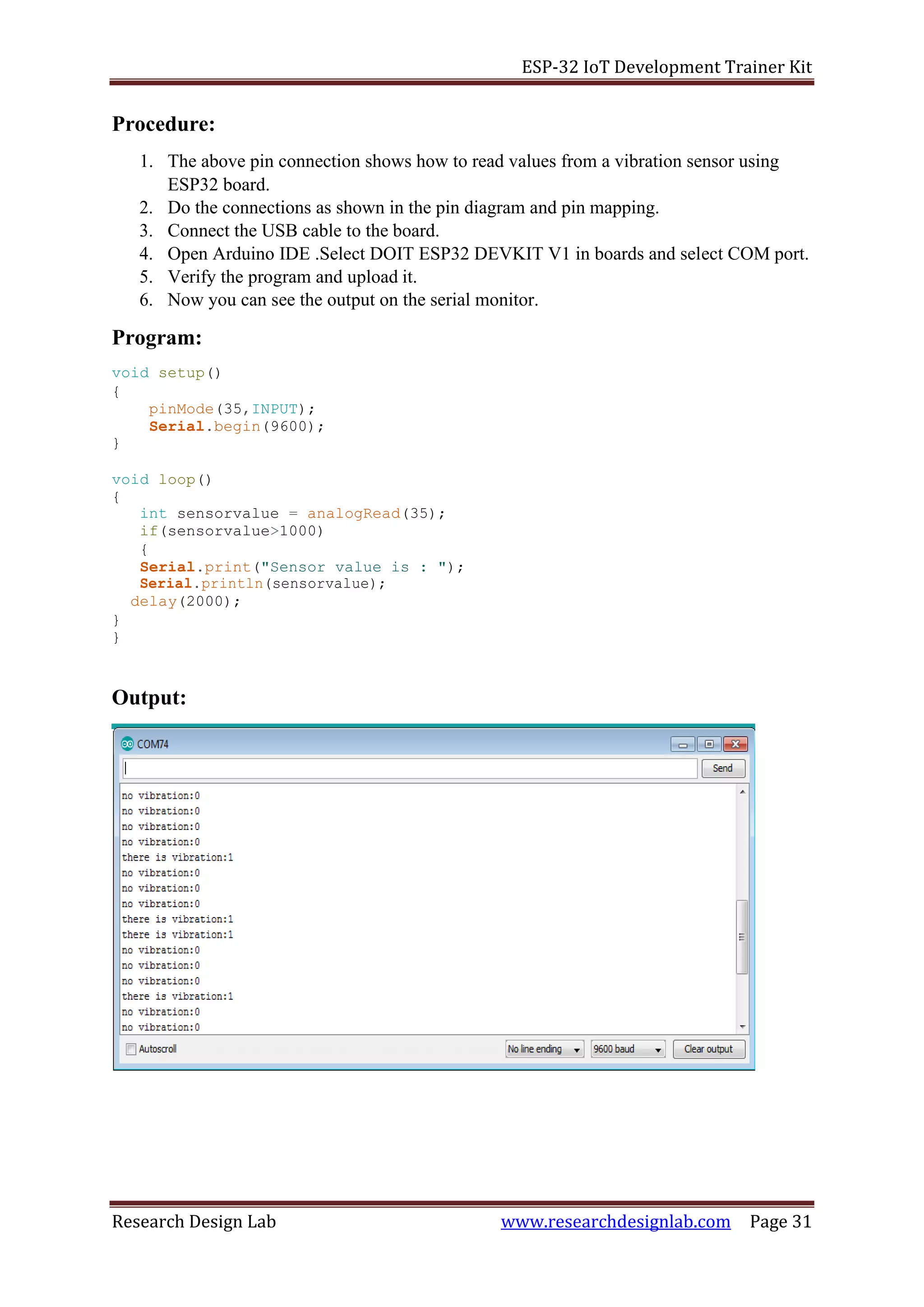 ESP-32 IoT Development Trainer Kit
Research Design Lab www.researchdesignlab.com Page 31
Procedure:
1. The above pin connection shows how to read values from a vibration sensor using
ESP32 board.
2. Do the connections as shown in the pin diagram and pin mapping.
3. Connect the USB cable to the board.
4. Open Arduino IDE .Select DOIT ESP32 DEVKIT V1 in boards and select COM port.
5. Verify the program and upload it.
6. Now you can see the output on the serial monitor.
Program:
void setup()
{
pinMode(35,INPUT);
Serial.begin(9600);
}
void loop()
{
int sensorvalue = analogRead(35);
if(sensorvalue>1000)
{
Serial.print("Sensor value is : ");
Serial.println(sensorvalue);
delay(2000);
}
}
Output:
 